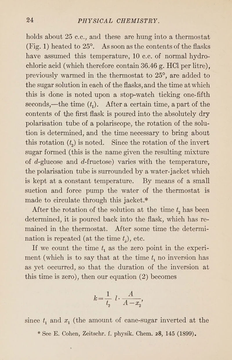 holds about 25 ¢.c., and these are hung into a thermostat (Fig. 1) heated to 25°. Assoon as the contents of the flasks have assumed this temperature, 10 c.c. of normal hydro- chlorie acid (which therefore contain 36.46 g. HCl per litre), previously warmed in the thermostat to 25°, are added to the sugar solution in each of the flasks, and the time at which this is done is noted upon a stop-watch ticking one-fifth seconds,—the time (¢,). After a certain time, a part of the contents of the first flask is poured into the absolutely dry polarisation tube of a polariscope, the rotation of the solu- tion is determined, and the time necessary to bring about this rotation (é,) is noted. Since the rotation of the invert sugar formed (this is the name given the resulting mixture of d-glucose and d-fructose) varies with the temperature, the polarisation tube is surrounded by a water-jacket which is kept at a constant temperature. By means of a small suction and force pump the water of the thermostat is made to circulate through this jacket.* After the rotation of the solution at the time £, has been determined, it is poured back into the flask, which has re- mained in the thermostat. After some time the determi- nation is repeated (at the time ¢,), etc. If we count the time ¢, as the zero point in the experi- ment (which is to say that at the time t, no inversion has as yet occurred, so that the duration of the inversion at this time is zero), then our equation (2) becomes since t, and x, (the amount of cane-sugar inverted at the * See E. Cohen, Zeitschr. f. physik. Chem. 28, 145 (1899).