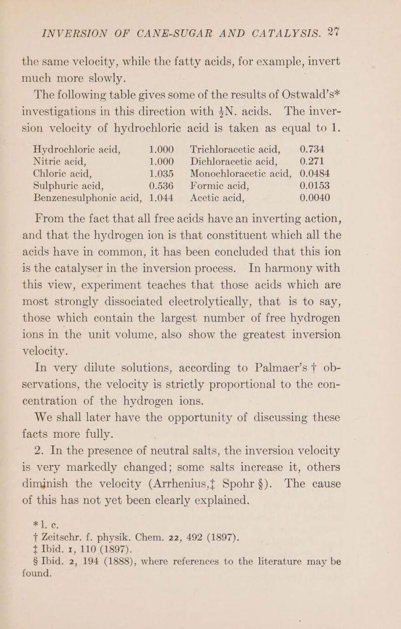 the same velocity, while the fatty acids, for example, invert much more slowly. The following table gives some of the results of Ostwald’s* investigations in this direction with 4N. acids. The inver- sion velocity of hydrochloric acid is taken as equal to 1. Hydrochloric acid, 1.000 Trichloracetic acid, 0.734 Nitric acid, 1.000 Dichloracetic acid, 0.271 Chlorie acid, 1.035 Monochloracetic acid, 0.0484 Sulphuric acid, 0.536 Formic acid, 0.0153 Benzenesulphonie acid, 1.044 Acetic acid, 0.0040 From the fact that all free acids have an inverting action, and that the hydrogen ion is that constituent which all the acids have in common, it has been concluded that this ion is the catalyser in the inversion process. In harmony with this view, experiment teaches that those acids which are most strongly dissociated electrolytically, that is to say, those which contain the largest number of free hydrogen ions in the unit volume, also show the greatest inversion velocity. In very dilute solutions, according to Palmaer’s tT ob- servations, the velocity is strictly proportional to the con- centration of the hydrogen ions. We shall later have the opportunity of discussing these facts more fully. 2. In the presence of neutral salts, the inversion velocity is very markedly changed; some salts increase it, others diminish the velocity (Arrhenius,t Spohr $). The cause of this has not yet been clearly explained. ce Ba T Zeitschr. f. physik. Chem. 22, 492 (1897). t Ibid. 1, 110 (1897). § Ibid. 2, 194 (1888), where references to the literature may be found.