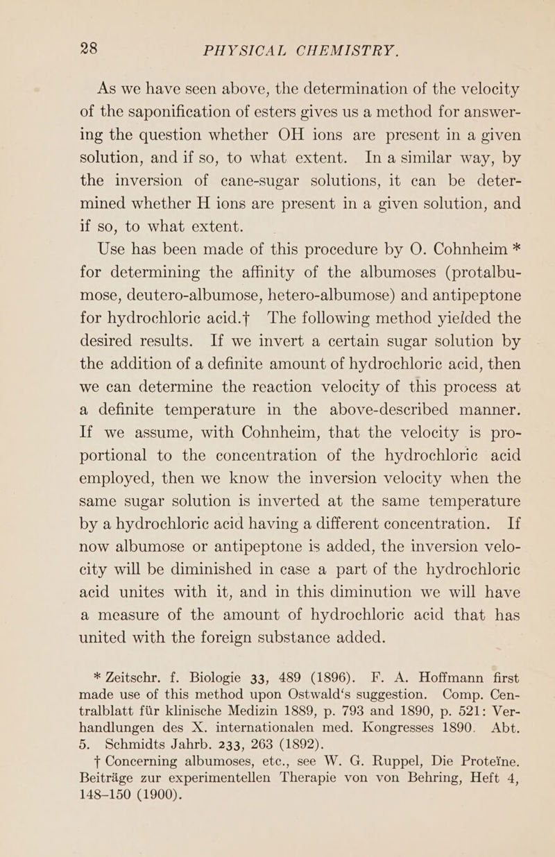 As we have seen above, the determination of the velocity of the saponification of esters gives us a method for answer- ing the question whether OH ions are present in a given solution, and if so, to what extent. Ina similar way, by the inversion of cane-sugar solutions, it can be deter- mined whether H ions are present in a given solution, and if so, to what extent. Use has been made of this procedure by O. Cohnheim * for determining the affınity of the albumoses (protalbu- mose, deutero-albumose, hetero-albumose) and antipeptone for hydrochloric acid. The following method yielded the desired results. If we invert a certain sugar solution by the addition of a definite amount of hydrochloric acid, then we can determine the reaction velocity of this process at a definite temperature in the above-described manner. If we assume, with Cohnheim, that the velocity is pro- portional to the concentration of the hydrochloric acid employed, then we know the inversion velocity when the same sugar solution is inverted at the same temperature by a hydrochloric acid having a different concentration. If now albumose or antipeptone is added, the inversion velo- city will be diminished in case a part of the hydrochloric acid unites with it, and in this diminution we will have a measure of the amount of hydrochloric acid that has united with the foreign substance added. * Zeitschr. f. Biologie 33, 489 (1896). F. A. Hoffmann first made use of this method upon Ostwald‘s suggestion. Comp. Cen- tralblatt fiir klinische Medizin 1889, p. 793 and 1890, p. 521: Ver- handlungen des X. internationalen med. Kongresses 1890. Abt. 5. Schmidts Jahrb. 233, 263 (1892). t+ Concerning albumoses, etc., see W. G. Ruppel, Die Proteine. Beiträge zur experimentellen Therapie von von Behring, Heft 4, 148-150 (1900).