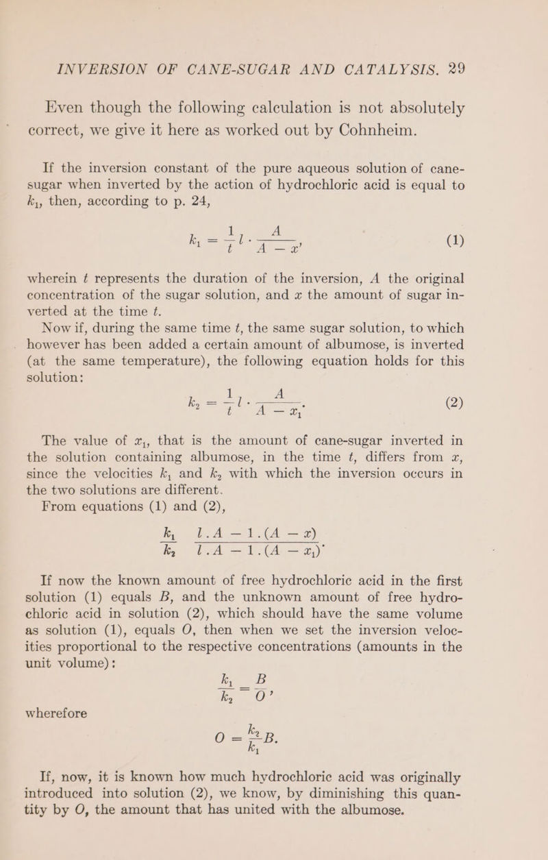 Even though the following calculation is not absolutely correct, we give it here as worked out by Cohnheim. If the inversion constant of the pure aqueous solution of cane- sugar when inverted by the action of hydrochloric acid is equal to k,, then, according to p. 24, k, = (1) 1 i A T A-# wherein ¢ represents the duration of the inversion, A the original concentration of the sugar solution, and x the amount of sugar in- verted at the time E£. Now if, during the same time ¢, the same sugar solution, to which . however has been added a certain amount of albumose, is inverted (at the same temperature), the following equation holds for this solution: Mare (2) The value of x,, that is the amount of cane-sugar inverted in the solution containing albumose, in the time ¢, differs from x, since the velocities k, and k, with which the inversion occurs in the two solutions are different. From equations (1) and (2), ie eA a A u PASTA Sey If now the known amount of free hydrochloric acid in the first solution (1) equals B, and the unknown amount of free hydro- chlorie acid in solution (2), which should have the same volume as solution (1), equals O, then when we set the inversion veloc- ities proportional to the respective concentrations (amounts in the unit volume): kı _B Bo wherefore ky O = a If, now, it is known how much hydrochloric acid was originally introduced into solution (2), we know, by diminishing this quan- tity by O, the amount that has united with the albumose.