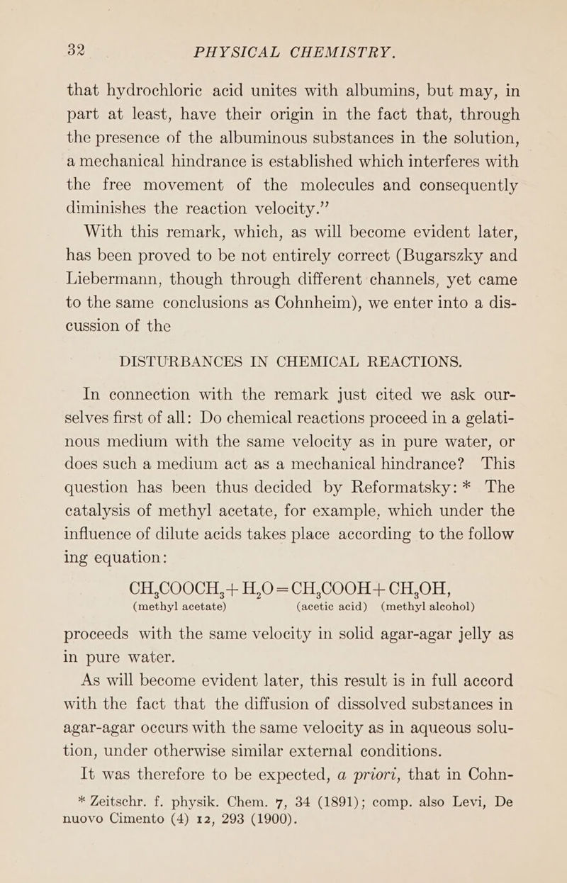 that hydrochlorie acid unites with albumins, but may, in part at least, have their origin in the fact that, through the presence of the albuminous substances in the solution, a mechanical hindrance is established which interferes with the free movement of the molecules and consequently diminishes the reaction velocity.” With this remark, which, as will become evident later, has been proved to be not entirely correct (Bugarszky and Liebermann, though through different channels, yet came to the same conclusions as Cohnheim), we enter into a dis- cussion of the DISTURBANCES IN CHEMICAL REACTIONS. In connection with the remark just cited we ask our- selves first of all: Do chemical reactions proceed in a gelati- nous medium with the same velocity as in pure water, or does such a medium act as a mechanical hindrance? This question has been thus decided by Reformatsky: * The catalysis of methyl acetate, for example, which under the influence of dilute acids takes place according to the follow ing equation: CH,COOCH,+ H,O=CH,COOH+ CH,OH, (methyl acetate) (acetic acid) (methyl alcohol) proceeds with the same velocity in solid agar-agar jelly as in pure water. As will become evident later, this result is in full accord with the fact that the diffusion of dissolved substances in agar-agar occurs with the same velocity as in aqueous solu- tion, under otherwise similar external conditions. It was therefore to be expected, a priori, that in Cohn- * Zeitschr. f. physik. Chem. 7, 34 (1891); comp. also Levi, De nuovo Cimento (4) 12, 293 (1900).