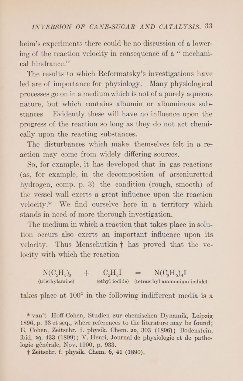 heim’s experiments there could be no discussion of a lower- ing of the reaction velocity in consequence of a “ mechani- cal hindrance.” The results to which Reformatsky’s investigations have led are of importance for physiology. Many physiological processes go on in a medium which is not of a purely aqueous nature, but which contains albumin or albuminous sub- stances. Evidently these will have no influence upon the progress of the reaction so long as they do not act chemi- cally upon the reacting substances. The disturbances which make themselves felt in a re- action may come from widely differing sources. So, for example, it has developed that in gas reactions (as, for example, in the decomposition of arseniuretted hydrogen, comp. p. 3) the condition (rough, smooth) of the vessel wall exerts a great influence upon the reaction velocity.* We find ourselve here in a territory which stands in need of more thorough investigation. The medium in which a reaction that takes place in solu- tion occurs also exerts an important influence upon its velocity. Thus Menschutkin f has proved that the ve- locity with which the reaction NOH. .+ CHI = NCHS (triethylamine) (ethyl iodide) (tetraethyl ammonium iodide) takes place at 100° in the following indifferent media is a * van’t Hoff-Cohen, Studien zur chemischen Dynamik, Leipzig 1896, p. 33 et seq., where references to the literature may be found; E. Cohen, Zeitschr. f. physik. Chem. 20, 303 (1896); Bodenstein, ibid. 29, 433 (1899); V. Henri, Journal de physiologie et de patho- logie générale, Nov. 1900, p. 933.