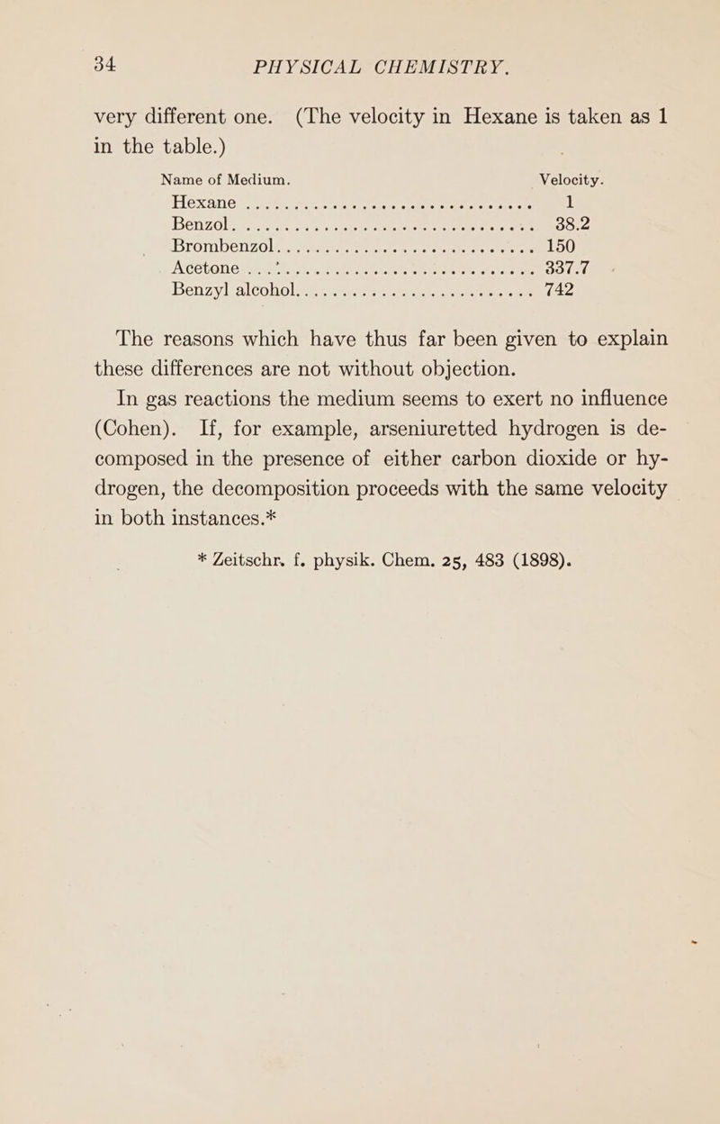 very different one. (The velocity in Hexane is taken as 1 in the table.) Name of Medium. Veloeity. Hexane nr. er RER 1 Benzolss 2... scale ace cs RE 38.2 Brombenzol sr ae oe eens cee 150 Acetone ses See Ras Pe eee ol eae 337.7 Benzyl altobolse a er eee 742 The reasons which have thus far been given to explain these differences are not without objection. In gas reactions the medium seems to exert no influence (Cohen). If, for example, arseniuretted hydrogen is de- composed in the presence of either carbon dioxide or hy- drogen, the decomposition proceeds with the same velocity in both instances.*