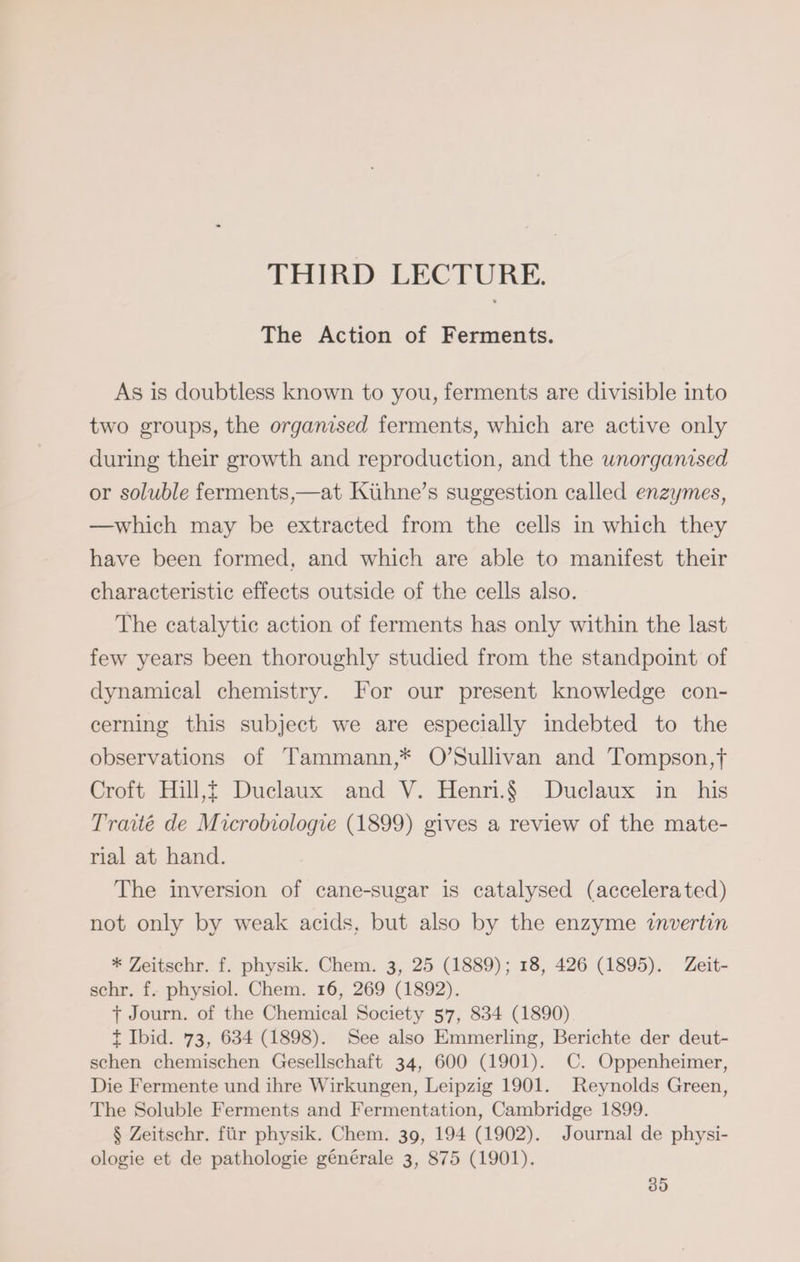 THIRD LECTURE. The Action of Ferments. As is doubtless known to you, ferments are divisible into two groups, the organised ferments, which are active only during their growth and reproduction, and the wnorganised or soluble ferments,—at Kühne’s suggestion called enzymes, —which may be extracted from the cells in which they have been formed, and which are able to manifest their characteristic effects outside of the cells also. The catalytic action of ferments has only within the last few years been thoroughly studied from the standpoint of dynamical chemistry. For our present knowledge con- cerning this subject we are especially indebted to the observations of Tammann,* O’Sullivan and Tompson,t Croft Hill,f Duclaux and V. Henri.§ Duclaux in his Traité de Microbiologie (1899) gives a review of the mate- rial at hand. The inversion of cane-sugar is catalysed (accelerated) not only by weak acids, but also by the enzyme invertin * Zeitschr. f. physik. Chem. 3, 25 (1889); 18, 426 (1895). Zeit- schr. f. physiol. Chem. 16, 269 (1892). T Journ. of the Chemical Society 57, 834 (1890) t Ibid. 73, 634 (1898). See also Emmerling, Berichte der deut- schen chemischen Gesellschaft 34, 600 (1901). C. Oppenheimer, Die Fermente und ihre Wirkungen, Leipzig 1901. Reynolds Green, The Soluble Ferments and Fermentation, Cambridge 1899. $ Zeitschr. für physik. Chem. 39, 194 (1902). Journal de physi- ologie et de pathologie générale 3, 875 (1901).