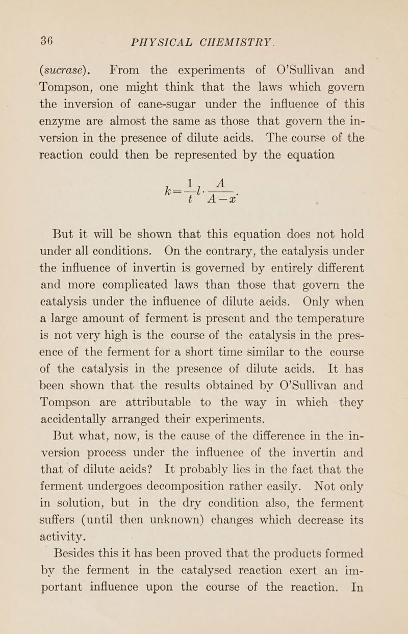 (sucrase). From the experiments of O’Sullivan and Tompson, one might think that the laws which govern the inversion of cane-sugar under the influence of this enzyme are almost the same as those that govern the in- version in the presence of dilute acids. The course of the reaction could then be represented by the equation But it will be shown that this equation does not hold under all conditions. On the contrary, the catalysis under the influence of invertin is governed by entirely different and more complicated laws than those that govern the catalysis under the influence of dilute acids. Only when a large amount of ferment is present and the temperature is not very high is the course of the catalysis in the pres- ence of the ferment for a short time similar to the course of the catalysis in the presence of dilute acids. It has been shown that the results obtained by O’Sullivan and Tompson are attributable to the way in which they accidentally arranged their experiments. But what, now, is the cause of the difference in the in- version process under the influence of the invertin and that of dilute acids? It probably lies in the fact that the ferment undergoes decomposition rather easily. Not only in solution, but in the dry condition also, the ferment suffers (until then unknown) changes which decrease its activity. Besides this it has been proved that the products formed by the ferment in the catalysed reaction exert an im- portant influence upon the course of the reaction. In