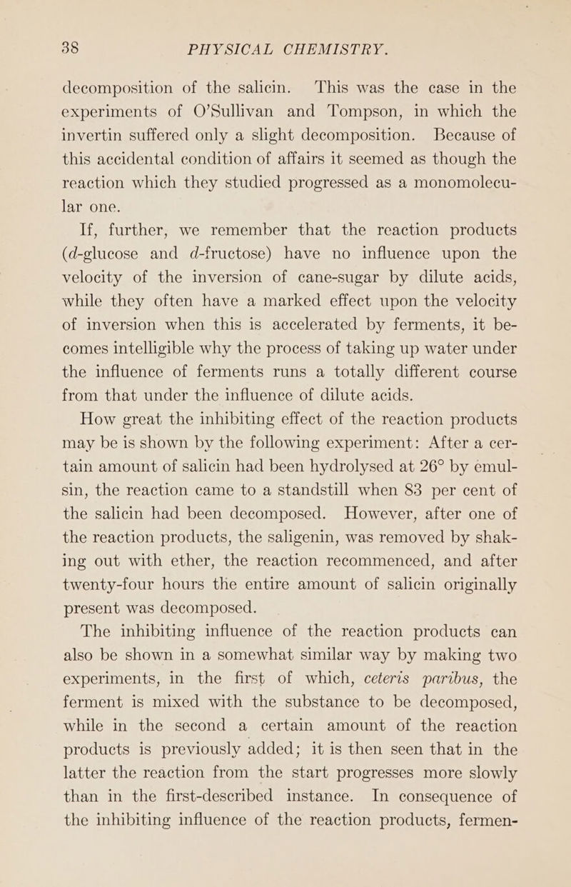 decomposition of the salicin. This was the case in the experiments of O’Sullivan and Tompson, in which the invertin suffered only a slight decomposition. Because of this accidental condition of affairs it seemed as though the reaction which they studied progressed as a monomolecu- lar one. If, further, we remember that the reaction products (d-glucose and d-fructose) have no influence upon the velocity of the inversion of cane-sugar by dilute acids, while they often have a marked effect upon the velocity of inversion when this is accelerated by ferments, it be- comes intelligible why the process of taking up water under the influence of ferments runs a totally different course from that under the influence of dilute acids. How great the inhibiting effect of the reaction products may be is shown by the following experiment: After a cer- tain amount of salicin had been hydrolysed at 26° by emul- sin, the reaction came to a standstill when 83 per cent of the salicin had been decomposed. However, after one of the reaction products, the saligenin, was removed by shak- ing out with ether, the reaction recommenced, and after twenty-four hours the entire amount of salicin originally present was decomposed. The inhibiting influence of the reaction products can also be shown in a somewhat similar way by making two experiments, in the first of which, ceteris paribus, the ferment is mixed with the substance to be decomposed, while in the second a certain amount of the reaction products is previously added; it is then seen that in the latter the reaction from the start progresses more slowly than in the first-described instance. In consequence of the inhibiting influence of the reaction products, fermen-