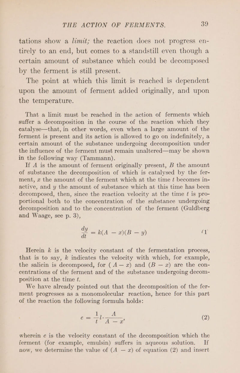 tations show a limit; the reaction does not progress en- tirely to an end, but comes to a standstill even though a certain amount of substance which could be decomposed by the ferment is still present. The point at which this limit is reached is dependent upon the amount of ferment added originally, and upon the temperature. That a limit must be reached in the action of ferments which suffer a decomposition in the course of the reaction which they catalyse—that, in other words, even when a large amount of the ferment is present and its action is allowed to go on indefinitely, a certain amount of the substance undergoing decomposition under the influence of the ferment must remain unaltered—may be shown in the following way (Tammann). If A is the amount of ferment originally present, B the amount of substance the decomposition of which is catalysed by the fer- ment, x the amount of the ferment which at the time ¢ becomes in- active, and y the amount of substance which at this time has been decomposed, then, since the reaction velocity at the time ¢ is pro- portional both to the concentration of the substance undergoing decomposition and to the concentration of the ferment (Guldberg and Waage, see p. 3), oY KA — 2)(B—y) 1 Herein k is the velocity constant of the fermentation process, that is to say, k indicates the velocity with which, for example, the salicin is decomposed, for (A— x) and (B — x) are the con- centrations of the ferment and of the substance undergoing decom- position at the time ¢. We have already pointed out that the decomposition of the fer- ment progresses as a monomolecular reaction, hence for this part of the reaction the following formula holds: 1 A =. eh — x’ (2) wherein c is the velocity constant of the decomposition which the ferment (for example, emulsin) suffers in aqueous solution. If now, we determine the value of (A — x) of equation (2) and insert