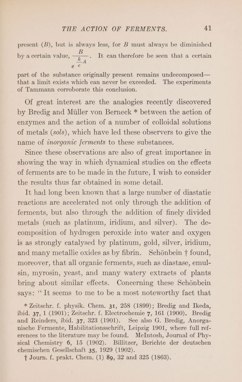 present (B), but is always less, for B must always be diminished = It can therefore be seen that a certain a A e Cc by a certain value, part of the substance originally present remains undecomposed— that a limit exists which can never be exceeded. The experiments of Tammann corroborate this conclusion. Of great interest are the analogies recently discovered by Bredig and Miller von Berneck * between the action of enzymes and the action of a number of colloidal solutions of metals (sols), which have led these observers to give the name of inorganic ferments to these substances. Since these observations are also of great importance in showing the way in which dynamical studies on the effects of ferments are to be made in the future, I wish to consider the results thus far obtained in some detail. It had long been known that a large number of diastatic reactions are accelerated not only through the addition of ferments, but also through the addition of finely divided metals (such as platinum, iridium, and silver). The de- composition of hydrogen peroxide into water and oxygen is as strongly catalysed by platinum, gold, silver, iridium, and many metallic oxides as by fibrin. Schönbein f found, moreover, that all organic ferments, such as diastase, emul- sin, myrosin, yeast, and many watery extracts of plants bring about similar effects. Concerning these Schönbein says: ‘‘ It seems to me to be a most noteworthy fact that * Zeitschr. f. physik. Chem. 31, 258 (1899); Bredig and Ikeda, ibid. 37, 1 (1901); Zeitschr. f. Electrochemie 7, 161 (1900). Bredig and Reinders, ibid. 37, 323 (1901). See also G. Bredig, Anorga- nische Fermente, Habilitationsschrift, Leipzig 1901, where full ref- erences to the literature may be found. McIntosh, Journal of Phy- sical Chemistry 6, 15 (1902). Billitzer, Berichte der deutschen chemischen Gesellschaft 35, 1929 (1902). | { Journ. f. prakt. Chem. (1) 89, 32 and 325 (1863).