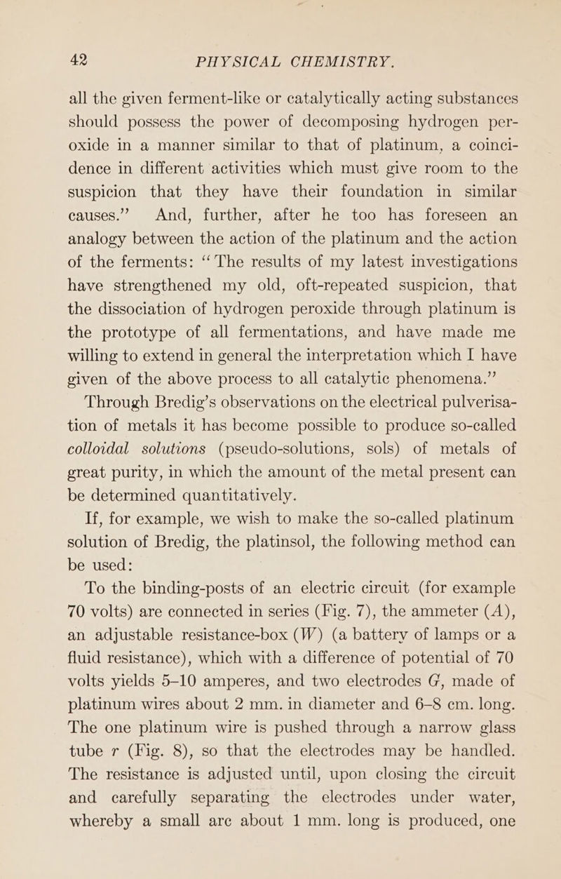 all the given ferment-like or catalytically acting substances should possess the power of decomposing hydrogen per- oxide in a manner similar to that of platinum, a coinci- dence in different activities which must give room to the suspicion that they have their foundation in similar causes.” And, further, after he too has foreseen an analogy between the action of the platinum and the action of the ferments: ‘‘ The results of my latest investigations have strengthened my old, oft-repeated suspicion, that the dissociation of hydrogen peroxide through platinum is the prototype of all fermentations, and have made me willing to extend in general the interpretation which I have given of the above process to all catalytic phenomena.” Through Bredig’s observations on the electrical pulverisa- tion of metals it has become possible to produce so-called colloidal solutions (pseudo-solutions, sols) of metals of great purity, in which the amount of the metal present can be determined quantitatively. If, for example, we wish to make the so-called platinum solution of Bredig, the platinsol, the following method can be used: To the binding-posts of an electric circuit (for example 70 volts) are connected in series (Fig. 7), the ammeter (A), an adjustable resistance-box (W) (a battery of lamps or a fluid resistance), which with a difference of potential of 70 volts yields 5-10 amperes, and two electrodes G, made of platinum wires about 2 mm. in diameter and 6-8 cm. long. The one platinum wire is pushed through a narrow glass tube r (Fig. 8), so that the electrodes may be handled. The resistance is adjusted until, upon closing the circuit and carefully separating the electrodes under water, whereby a small arc about 1 mm. long is produced, one