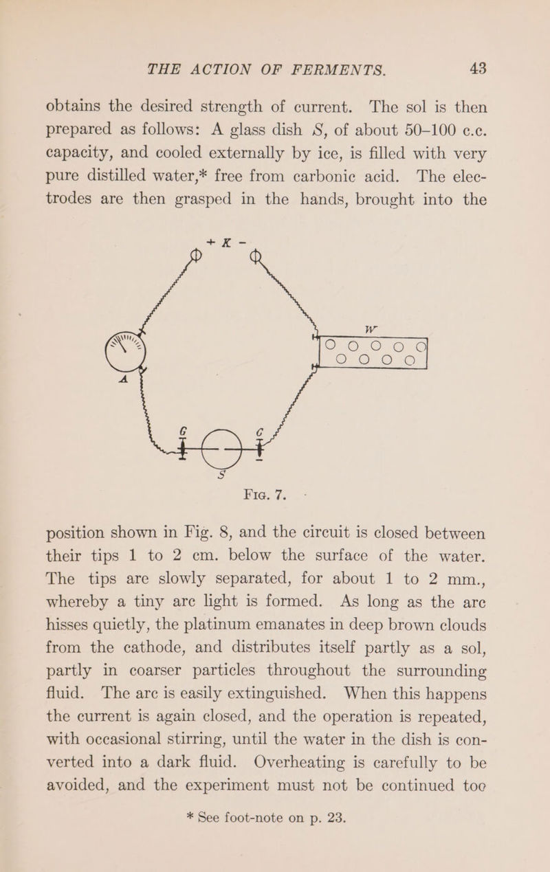 obtains the desired strength of current. The sol is then prepared as follows: A glass dish S, of about 50-100 c.c. capacity, and cooled externally by ice, is filled with very pure distilled water,* free from carbonic acid. The elec- trodes are then grasped in the hands, brought into the position shown in Fig. 8, and the circuit is closed between their tips 1 to 2 cm. below the surface of the water. The tips are slowly separated, for about 1 to 2 mm., whereby a tiny arc light is formed. As long as the are hisses quietly, the platinum emanates in deep brown clouds from the cathode, and distributes itself partly as a sol, partly in coarser particles throughout the surrounding fluid. The arc is easily extinguished. When this happens the current is again closed, and the operation is repeated, with occasional stirring, until the water in the dish is con- verted into a dark fluid. Overheating is carefully to be avoided, and the experiment must not be continued too * See foot-note on p. 23.