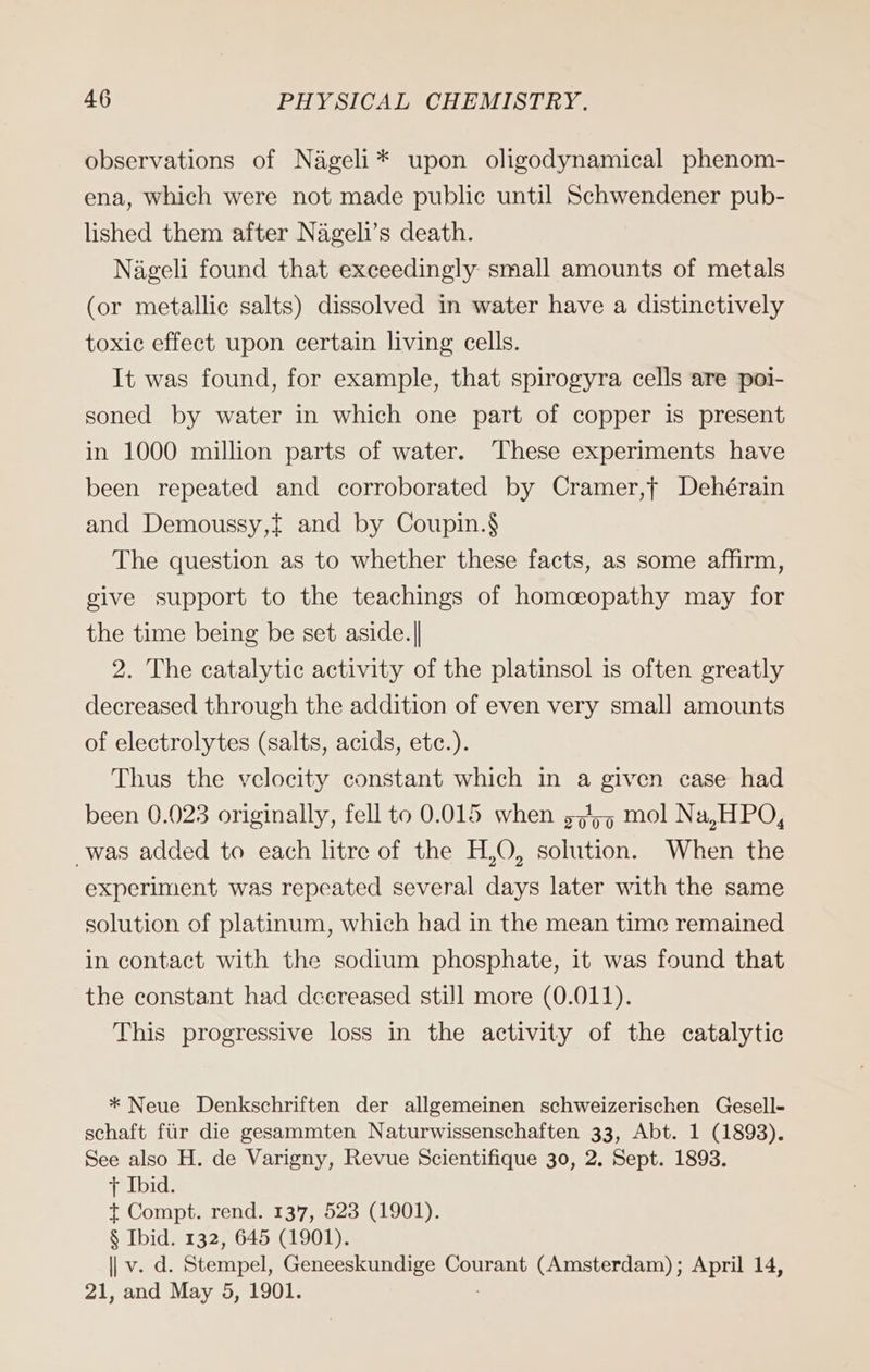 observations of Nageli* upon oligodynamical phenom- ena, which were not made public until Schwendener pub- lished them after Nageli’s death. Nageli found that exceedingly small amounts of metals (or metallic salts) dissolved in water have a distinctively toxic effect upon certain living cells. It was found, for example, that spirogyra cells are poi- soned by water in which one part of copper is present in 1000 million parts of water. These experiments have been repeated and corroborated by Cramer,f Dehérain and Demoussy,{ and by Coupin.§ The question as to whether these facts, as some affirm, give support to the teachings of homceopathy may for the time being be set aside.|| 2. The catalytic activity of the platinsol is often greatly decreased through the addition of even very smal] amounts of electrolytes (salts, acids, etc.). Thus the velocity constant which in a given case had been 0.023 originally, fell to 0.015 when 5,55 mol Na,HPO, was added to each litre of the H,O, solution. When the experiment was repeated several days later with the same solution of platinum, which had in the mean time remained in contact with the sodium phosphate, it was found that the constant had decreased still more (0.011). This progressive loss in the activity of the catalytic * Neue Denkschriften der allgemeinen schweizerischen Gesell- schaft für die gesammten Naturwissenschaften 33, Abt. 1 (1893). See also H. de Varigny, Revue Scientifique 30, 2, Sept. 1893. + Ibid. t Compt. rend. 137, 523 (1901). § Ibid. 132, 645 (1901). || v. d. Stempel, Geneeskundige Courant (Amsterdam); April 14, 21, and May 5, 1901.