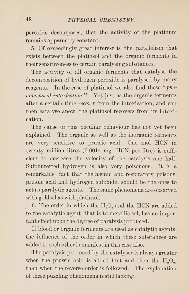 peroxide decomposes, that the activity of the platinum remains apparently constant. 5. Of exceedingly great interest is the parallelism that exists between the platinsol and the organic ferments in their sensitiveness to certain paralysing substances. The activity of all organic ferments that catalyse the decomposition of hydrogen peroxide is paralysed by many reagents. In the case of platinsol we also find these “ phe- nomena of intoxication.’ Yet just as the organic ferments after a certain time recover from the intoxication, and can then catalyse anew, the platinsol recovers from its intoxi- cation. The cause of this peculiar behaviour has not yet been explained. The organic as well as the inorganic ferments are very sensitive to prussic acid. One mol HCN in twenty million litres (0.0014 mg. HCN per litre) is suffi- cient to decrease the velocity of the catalysis one half. Sulphuretted hydrogen is also very poisonous. It is a remarkable fact that the hemic and respiratory poisons, prussic acid and hydrogen sulphide, should be the ones to act as paralytic agents. The same phenomena are observed with goldsol as with platinsol. _ 6. The order in which the H,O, and the HCN are added to the catalytic agent, that is to metallic sol, has an impor- tant effect upon the degree of paralysis produced. If blood or organic ferments are used as catalytic agents, the influence of the order in which these substances are added to each other is manifest in this case also. The paralysis produced by the catalyser is always greater when the prussic acid is added first and then the H,O,, than when the reverse order is followed. The explanation of these puzzling phenomena is still lacking.