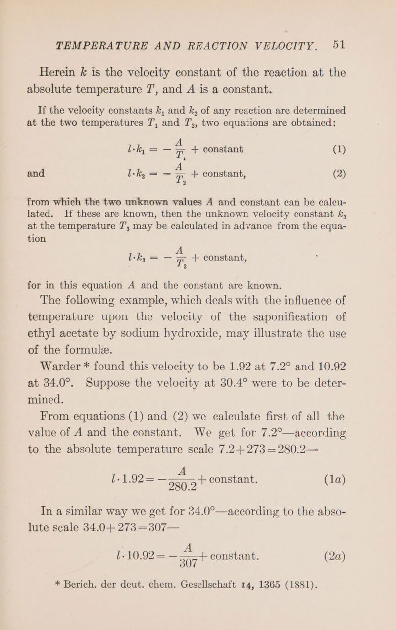 Herein k is the velocity constant of the reaction at the absolute temperature 7’, and A is a constant. If the velocity constants k, and k, of any reaction are determined at the two temperatures 7, and T7,, two equations are obtained: l-k, = — 5 + constant (1) and l-k, = — = + constant, (2) 2 from which the two unknown values A and constant can be calcu- lated. If these are known, then the unknown velocity constant k, at the temperature 7’, may be calculated in advance from the equa- tion Ik = — = + constant, : 3 for in this equation A and the constant are known. The following example, which deals with the influence of temperature upon the velocity of the saponification of ethyl acetate by sodium hydroxide, may illustrate the use of the formule. Warder * found this velocity to be 1.92 at 7.2° and 10.92 at 34.0°. Suppose the velocity at 30.4° were to be deter- mined. From equations (1) and (2) we calculate first of all the value of A and the constant. We get for 7.2°—according to the absolute temperature scale 7.2+ 273 =280.2— I-1.92 = + constant. (1a) er 280.2 In a similar way we get for 34.0°—according to the abso- lute scale 34.0+ 273 = 307— A 1.10.92= — TITAN constant. (2a) * Berich. der deut. chem. Gesellschaft 14, 1365 (1881).