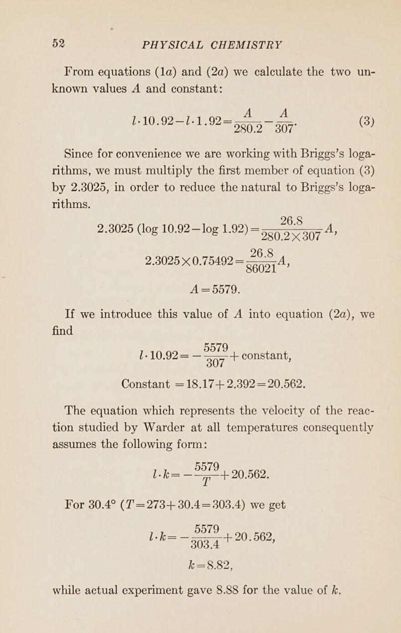From equations (1a) and (2a) we calculate the two un- known values A and constant: A A 1.10.92—1.1.92= 5057 307° (3) Since for convenience we are working with Briggs’s loga- rithms, we must multiply the first member of equation (3) by 2.3025, in order to reduce the natural to Briggs’s loga- rithms. 2.3025 (log 10.92—log 1.92) = A 280.2 307 ’ 26.8 A=5579. If we introduce this value of A into equation (2a), we find 5579 l-10.92= — 307 + constant, Constant = 18.17+ 2.392 = 20.562. The equation which represents the velocity of the reac- tion studied by Warder at all temperatures consequently assumes the following form: l-k= aes 20.562. For 30.4° (T=273+ 30.4=303.4) we get 5979 . =— 0e 2 l-k= — 205.4 + 20.562, k=8.82, while actual experiment gave 8.88 for the value of k.