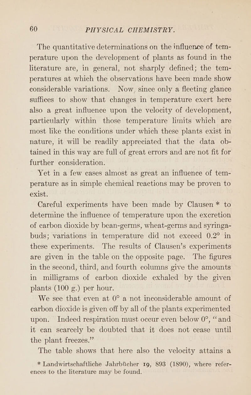 The quantitative determinations on the influence of tem- perature upon the development of plants as found in the literature are, in general, not sharply defined; the tem- peratures at which the observations have been made show considerable variations. Now, since only a fleeting glance suffices to show that changes in temperature exert here also a great influence upon the velocity of development, particularly within those temperature limits which are most like the conditions under which these plants exist in nature, it will be readily appreciated that the data ob- tained in this way are full of great errors and are not fit for further consideration. Yet in a few cases almost as great an influence of tem- perature as in simple chemical reactions may be proven to exist. Careful experiments have been made by Clausen * to determine the influence of temperature upon the excretion of carbon dioxide by bean-germs, wheat-germs and syringa- buds; variations in temperature did not exceed 0.2° in these experiments. The results of Clausen’s experiments are given in the table on the opposite page. ‘The figures in the second, third, and fourth columns give the amounts in milligrams of carbon dioxide exhaled by the given plants (100 g.) per hour. We see that even at 0° a not inconsiderable amount of carbon dioxide is given off by all of the plants experimented upon. Indeed respiration must occur even below 0°, “and it can scarcely be doubted that it does not cease until the plant freezes.” The table shows that here also the velocity attains a * Landwirtschaftliche Jahrbücher 19, 893 (1890), where refer- ences to the literature may be found.