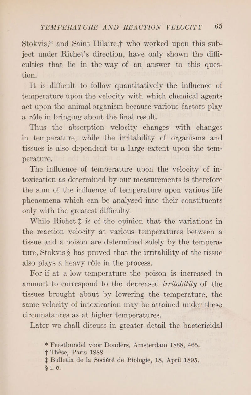 Stokvis,* and Saint Hilaire,f who worked upon this sub- ject under Richet’s direction, have only shown the diffi- culties that lie in the way of an answer to this ques- tion. It is difficult to follow quantitatively the influence of temperature upon the velocity with which chemical agents act upon the animal organism because various factors play a röle in bringing about the final result. Thus the absorption velocity changes with changes in temperature, while the irritability of organisms and tissues is also dependent to a large extent upon the tem- perature. The influence of temperature upon the velocity of in- toxication as determined by our measurements is therefore the sum of the influence of temperature upon various life phenomena which can be analysed into their constituents only with the greatest difficulty. While Richet t is of the opinion that the variations in the reaction velocity at various temperatures between a tissue and a poison are determined solely by the tempera- ture, Stokvis § has proved that the irritability of the tissue also plays a heavy role in the process. For if at a low temperature the poison is increased in amount to correspond to the decreased irritability of the tissues brought about by lowering the temperature, the same velocity of intoxication may be attained under these circumstances as at higher temperatures. Later we shall discuss in greater detail the bactericidal * Feestbundel voor Donders, Amsterdam 1888, 465. + These, Paris 1888. f Bulletin de la Société de Biologie, 18. April 1895. sl.c.