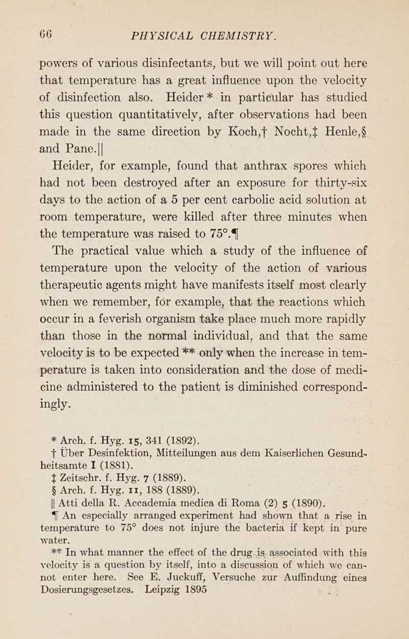 powers of various disinfeetants, but we will point out here that temperature has a great influence upon the velocity of disinfection also. Heider * in particular has studied this question quantitatively, after observations had been made in the same direction by Koch,f Nocht,t Henle,$ and Pane.|| Heider, for example, found that anthrax. spores which had not been destroyed after an exposure for thirty-six days to the action of a 5 per cent carbolic acid solution at room temperature, were killed after three minutes when the temperature was raised to 75°.4 The practical value which a study of the influence of temperature upon the velocity of the action of various therapeutic agents might have manifests itself most clearly when we remember, for example, that the reactions which occur in a feverish organism take place much more rapidly than those in the normal individual, and that the same velocity is to be expected ** only when the increase in tem- perature is taken into consideration and the dose of medi- cine administered to the patient is diminished correspond- ingly. * Arch. f. Hyg. 15, 341 (1892). + Uber Desinfektion, Mitteilungen aus dem Kaiserlichen Gesund- heitsamte I (1881). t Zeitschr. f. Hyg. 7 (1889). § Arch. f. Hyg. 11, 188 (1889). | Atti della R. Accademia medica di Roma (2) 5 (1890). “ An especially arranged experiment had shown that a rise in temperature to 75° does not injure the bacteria if kept in pure water. ** In what manner the effect of the drug is. associated with this velocity is a question by itself, into a discussion of which we can- not enter here. See E. Juckuff, Versuche zur Auffindung eines Dosierungsgesetzes. Leipzig 1895