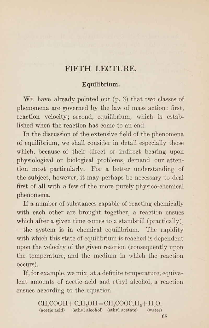 FIFTH LECTURE. Equilibrium. WE have already pointed out (p. 3) that two classes of phenomena are governed by the law of mass action: first, reaction velocity; second, equilibrium, which is estab- lished when the reaction has come to an end. In the discussion of the extensive field of the phenomena of equilibrium, we shall consider in detail especially those which, because of their direct or indirect bearing upon . physiological or biological problems, demand our atten- tion most particularly. For a better understanding of the subject, however, it may perhaps be necessary to deal first of all with a few of the more purely physico-chemical phenomena. If a number of substances capable of reacting chemically with each other are brought together, a reaction ensues which after a given time comes to a standstill (practically), —the system is in chemical equilibrium. The rapidity with which this state of equilibrium is reached is dependent upon the velocity of the given reaction (consequently upon the temperature, and the medium in which the reaction occurs). If, for example, we mix, at a definite temperature, equiva- lent amounts of acetic acid and ethyl alcohol, a reaction ensues according to the equation CH,COOH+ C,H,OH =CH,COOC,H,+ H,0. (acetic acid) (ethyl alcohol) (ethyl acetate) (water)