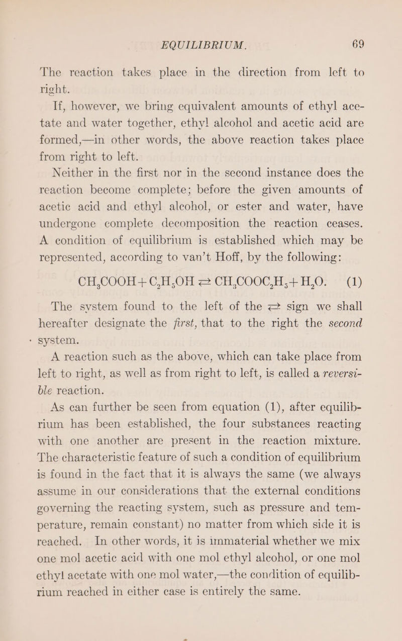 The reaction takes place in the direction from left to right. If, however, we bring equivalent amounts of ethyl ace- tate and water together, ethy! alcohol and acetic acid are formed,—in other words, the above reaction takes place from right to left. Neither in the first nor in the second instance does the reaction become complete; before the given amounts of acetic acid and ethyl alcohol, or ester and water, have undergone complete decomposition the reaction ceases. A condition of equilibrium is established which may be represented, according to van’t Hoff, by the following: CH,COOH + C,H,OH = CH,COOC,H;+H,O. (1) The system found to the left of the 2 sign we shall hereafter designate the first, that to the right the second * system. A reaction such as the above, which can take place from left to right, as well as from right to left, is called a reversi- ble reaction. As can further be seen from equation (1), after equilib- rium has been established, the four substances reacting with one another are present in the reaction mixture. The characteristic feature of such a condition of equilibrium is found in the fact that it is always the same (we always assume in our considerations that the external conditions governing the reacting system, such as pressure and tem- perature, remain constant) no matter from which side it is reached. In other words, it is immaterial whether we mix one mo! acetic acid with one mol ethyl alcohol, or one mol ethy! acetate with one mol water,—the condition of equilib- rium reached in either case is entirely the same.