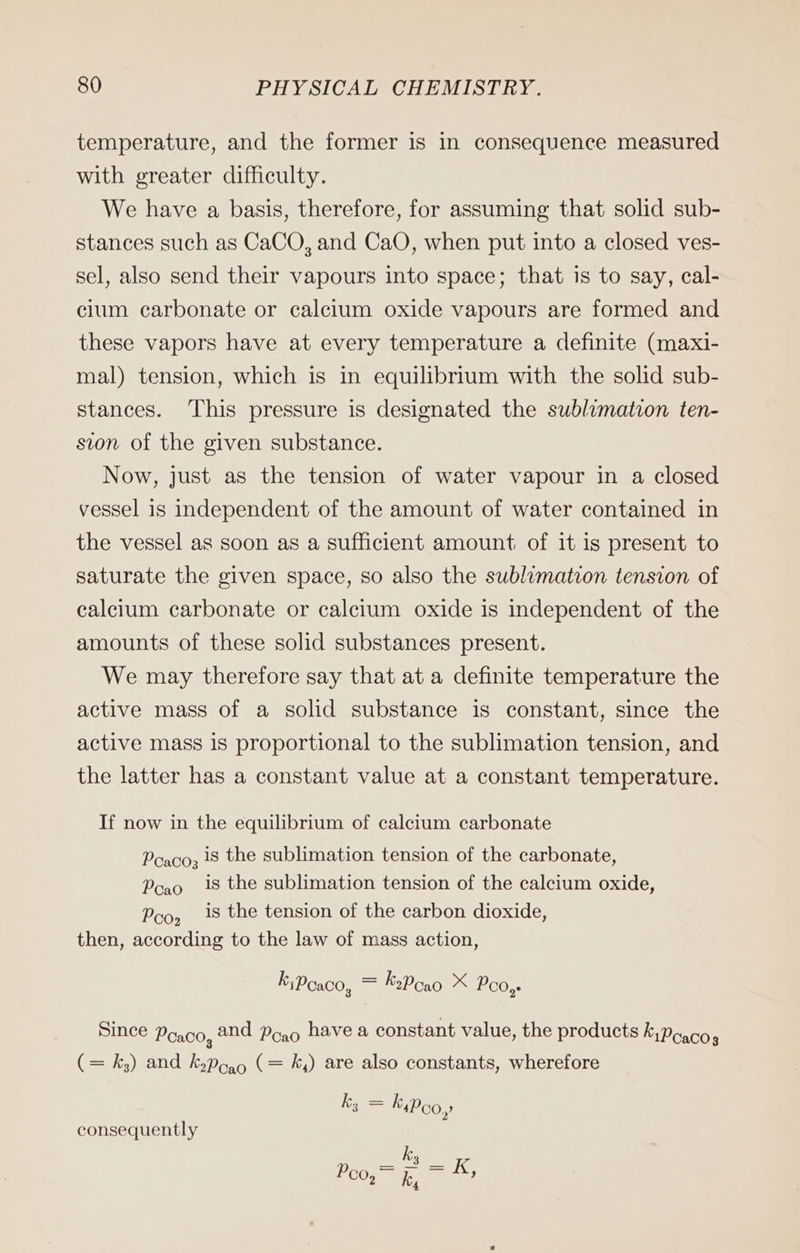 temperature, and the former is in consequence measured with greater difficulty. We have a basis, therefore, for assuming that solid sub- stances such as CaCO, and CaO, when put into a closed ves- sel, also send their vapours into space; that is to say, cal- cium carbonate or calcium oxide vapours are formed and these vapors have at every temperature a definite (maxi- mal) tension, which is in equilibrium with the solid sub- stances. This pressure is designated the sublimation ten- sion of the given substance. Now, just as the tension of water vapour in a closed vessel is independent of the amount of water contained in the vessel as soon as a sufficient amount of it is present to saturate the given space, so also the sublimation tension of calcium carbonate or calcium oxide is independent of the amounts of these solid substances present. We may therefore say that at a definite temperature the active mass of a solid substance is constant, since the active mass is proportional to the sublimation tension, and the latter has a constant value at a constant temperature. If now in the equilibrium of calcium carbonate Pcaco; 18 the sublimation tension of the carbonate, Pcao 18 the sublimation tension of the calcium oxide, Pco, 18 the tension of the carbon dioxide, then, according to the law of mass action, KiPoaco, = KrPcao X Poo, Since Poaco, and Pogo have a constant value, the products k;Poaco (= ks) and kyPoao (= ky) are also constants, wherefore k, = KyPco, consequently k Poo, = i, > 19