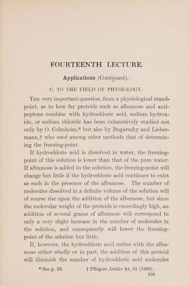 FOURTEENTH LECTURE. Applications (Continued). C. TO THE FIELD OF PHYSIOLOGY. THE very important question, from a physiological stand- point, as to how far proteids such as albumose and anti- peptone combine with hydrochloric acid, sodium hydrox- ide, or sodium chloride has been exhaustively studied not only by O. Cohnheim,* but also by Bugarszky and Lieber- mann,f who used among other methods that of determin- ing the freezing-point. If hydrochloric acid is dissolved in water, the freezing- point of this solution is lower than that of the pure water. If albumose is added to the solution, the freezing-point will change but little if the hydrochloric acid continues to exist as such in the presence of the albumose. The number of molecules dissolved in a definite volume of the solution will of course rise upon the addition of the albumose, but since the molecular weight of the proteids is exceedingly high, an addition of several grams of albumose will correspond to only a very slight increase in the number of molecules in the solution, and consequently will lower the freezing- point of the solution but little. If, however, the hydrochloric acid unites with the albu- mose either wholly or in part, the addition of this proteid will diminish the number of hydrochloric acid molecules * See p. 28. T Pflugers Archiv 72, 51 (1898).