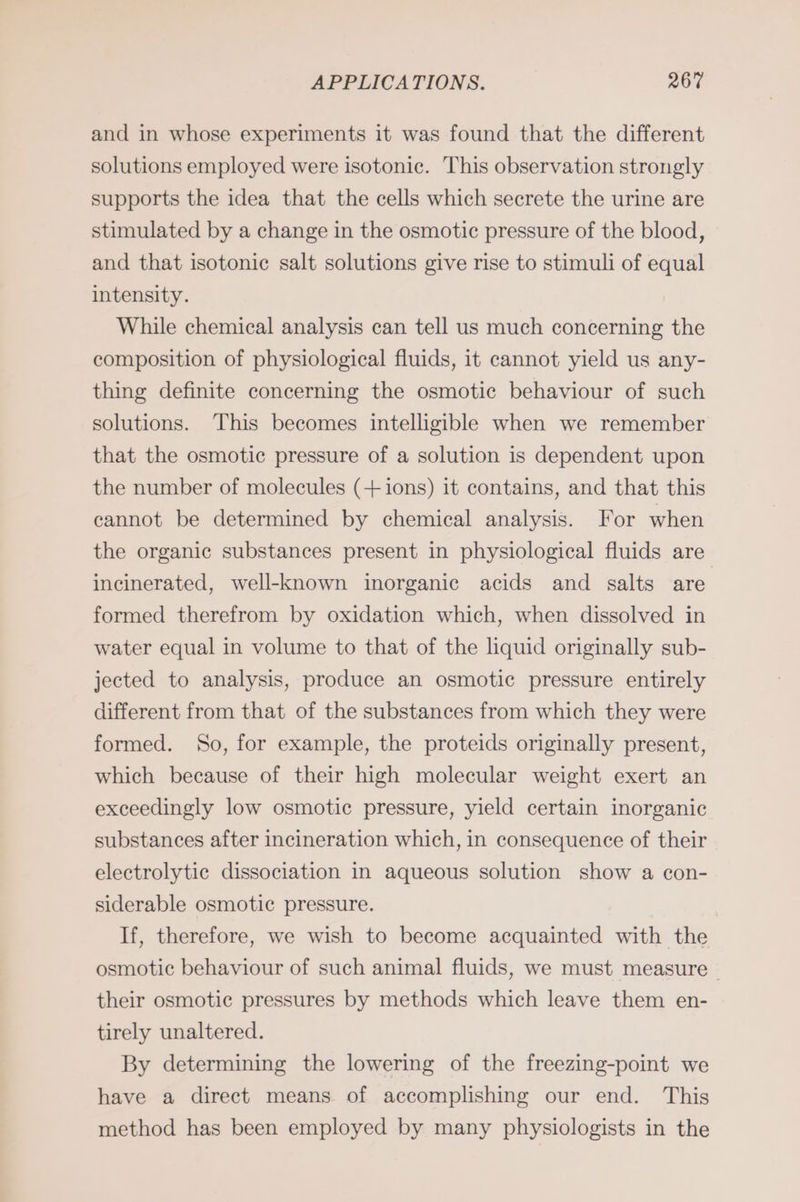 and in whose experiments it was found that the different solutions employed were isotonic. This observation strongly supports the idea that the cells which secrete the urine are stimulated by a change in the osmotic pressure of the blood, and that isotonic salt solutions give rise to stimuli of equal intensity. While chemical analysis can tell us much concerning the composition of physiological fluids, it cannot yield us any- thing definite concerning the osmotic behaviour of such solutions. This becomes intelligible when we remember that the osmotic pressure of a solution is dependent upon the number of molecules (+ ions) it contains, and that this cannot be determined by chemical analysis. For when the organic substances present in physiological fluids are incinerated, well-known inorganic acids and salts are formed therefrom by oxidation which, when dissolved in water equal in volume to that of the liquid originally sub- jected to analysis, produce an osmotic pressure entirely different from that of the substances from which they were formed. So, for example, the proteids originally present, which because of their high molecular weight exert an exceedingly low osmotic pressure, yield certain inorganic substances after incineration which, in consequence of their electrolytic dissociation in aqueous solution show a con- siderable osmotic pressure. If, therefore, we wish to become acquainted with the osmotic behaviour of such animal fluids, we must measure ~ their osmotic pressures by methods which leave them en- tirely unaltered. By determining the lowering of the freezing-point we have a direct means of accomplishing our end. This method has been employed by many physiologists in the