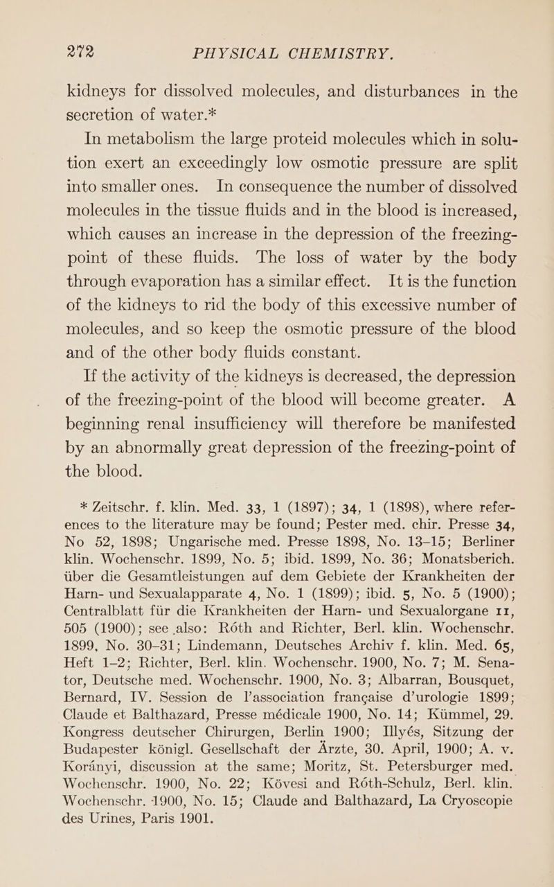 kidneys for dissolved molecules, and disturbances in the secretion of water.* In metabolism the large proteid molecules which in solu- tion exert an exceedingly low osmotie pressure are split into smaller ones. In consequence the number of dissolved molecules in the tissue fluids and in the blood is increased, which causes an increase in the depression of the freezing- point of these fluids. The loss of water by the body through evaporation has a similar effect. It is the function of the kidneys to rid the body of this excessive number of molecules, and so keep the osmotic pressure of the blood and of the other body fluids constant. If the activity of the kidneys is decreased, the depression of the freezing-point of the blood will become greater. A beginning renal insufficieney will therefore be manifested by an abnormally great depression of the freezing-point of the blood. * Zeitschr. f. klin. Med. 33, 1 (1897); 34, 1 (1898), where refer- ences to the literature may be found; Pester med. chir. Presse 34, No 52, 1898; Ungarische med. Presse 1898, No. 13-15; Berliner klin. Wochenschr. 1899, No. 5; ibid. 1899, No. 36; Monatsberich. über die Gesamtleistungen auf dem Gebiete der Krankheiten der Harn- und Sexualapparate 4, No. 1 (1899); ibid. 5, No. 5 (1900); Centralblatt für die Krankheiten der Harn- und Sexualorgane 11, 505 (1900); see also: Röth and Richter, Berl. klin. Wochenschr. 1899, No. 30-31; Lindemann, Deutsches Archiv f. klin. Med. 65, Heft 1-2; Richter, Berl. klin. Wochenschr. 1900, No. 7; M. Sena- tor, Deutsche med. Wochenschr. 1900, No. 3; Albarran, Bousquet, Bernard, IV. Session de l’association francaise d’urologie 1899; Claude et Balthazard, Presse médicale 1900, No. 14; Kümmel, 29. Kongress deutscher Chirurgen, Berlin 1900; Illyes, Sitzung der Budapester königl. Gesellschaft der Ärzte, 30. April, 1900; A. v. Koränyi, discussion at the same; Moritz, St. Petersburger med. Wochenschr. 1900, No. 22; Kövesi and Röth-Schulz, Berl. klin. Wochenschr. 1900, No. 15; Claude and Balthazard, La Cryoscopie des Urines, Paris 1901.