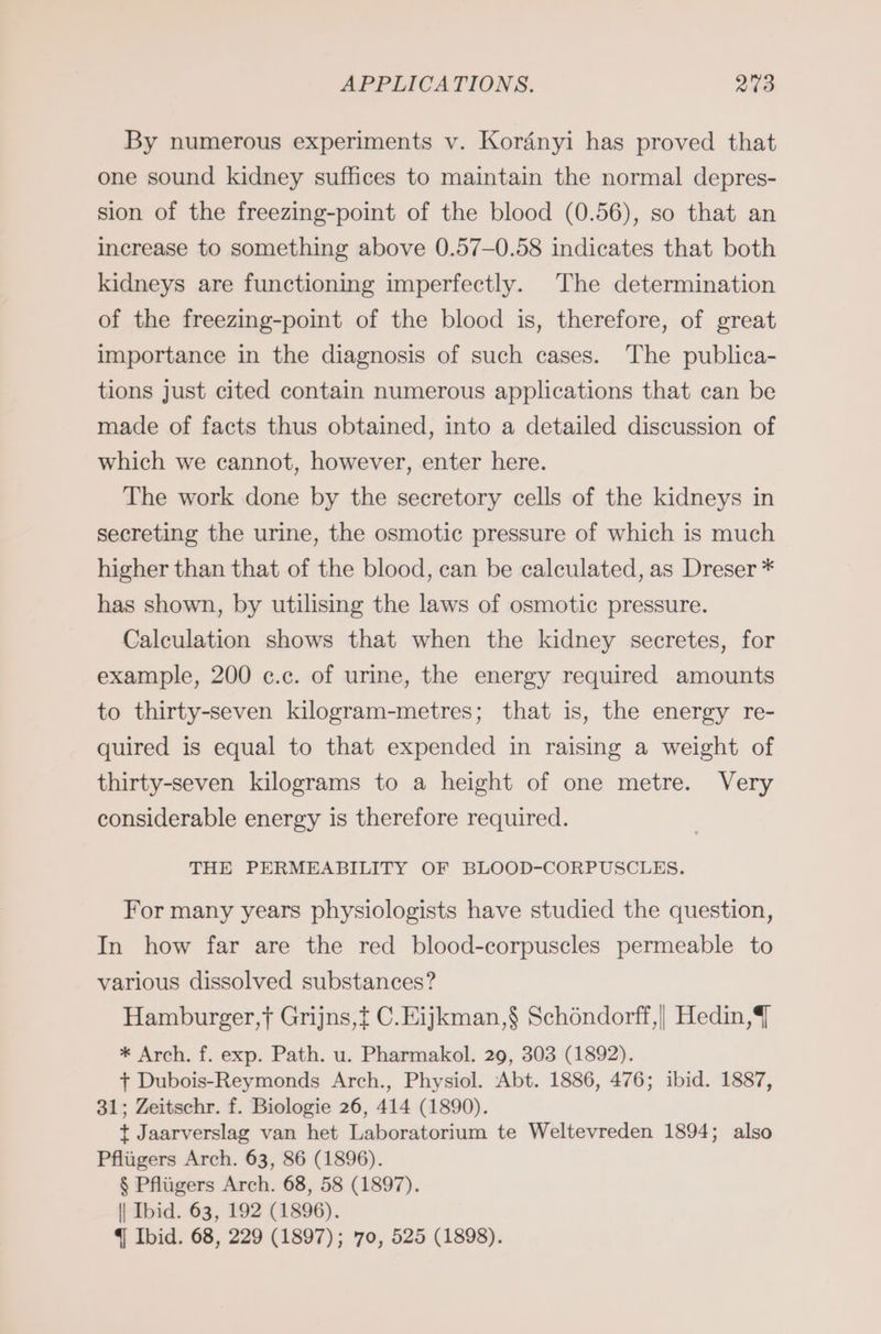By numerous experiments v. Koränyi has proved that one sound kidney suffices to maintain the normal depres- sion of the freezing-point of the blood (0.56), so that an increase to something above 0.57-0.58 indicates that both kidneys are functioning imperfectly. The determination of the freezing-point of the blood is, therefore, of great importance in the diagnosis of such cases. The publica- tions Just cited contain numerous applications that can be made of facts thus obtained, into a detailed discussion of which we cannot, however, enter here. The work done by the secretory cells of the kidneys in secreting the urine, the osmotic pressure of which is much higher than that of the blood, can be calculated, as Dreser * has shown, by utilising the laws of osmotic pressure. Calculation shows that when the kidney secretes, for example, 200 c.c. of urine, the energy required amounts to thirty-seven kilogram-metres; that is, the energy re- quired is equal to that expended in raising a weight of thirty-seven kilograms to a height of one metre. Very considerable energy is therefore required. THE PERMEABILITY OF BLOOD-CORPUSCLES. For many years physiologists have studied the question, In how far are the red blood-corpuscles permeable to various dissolved substances? Hamburger,f Grijns,t C.Eijkman,$ Schöndorff,| Hedin,T * Arch. f. exp. Path. u. Pharmakol. 29, 303 (1892). + Dubois-Reymonds Arch., Physiol. Abt. 1886, 476; ibid. 1887, 31; Zeitschr. f. Biologie 26, 414 (1890). t Jaarverslag van het Laboratorium te Weltevreden 1894; also Pflügers Arch. 63, 86 (1896). $ Pflügers Arch. 68, 58 (1897). \| Ibid. 63, 192 (1896). q Ibid. 68, 229 (1897); 70, 525 (1898).
