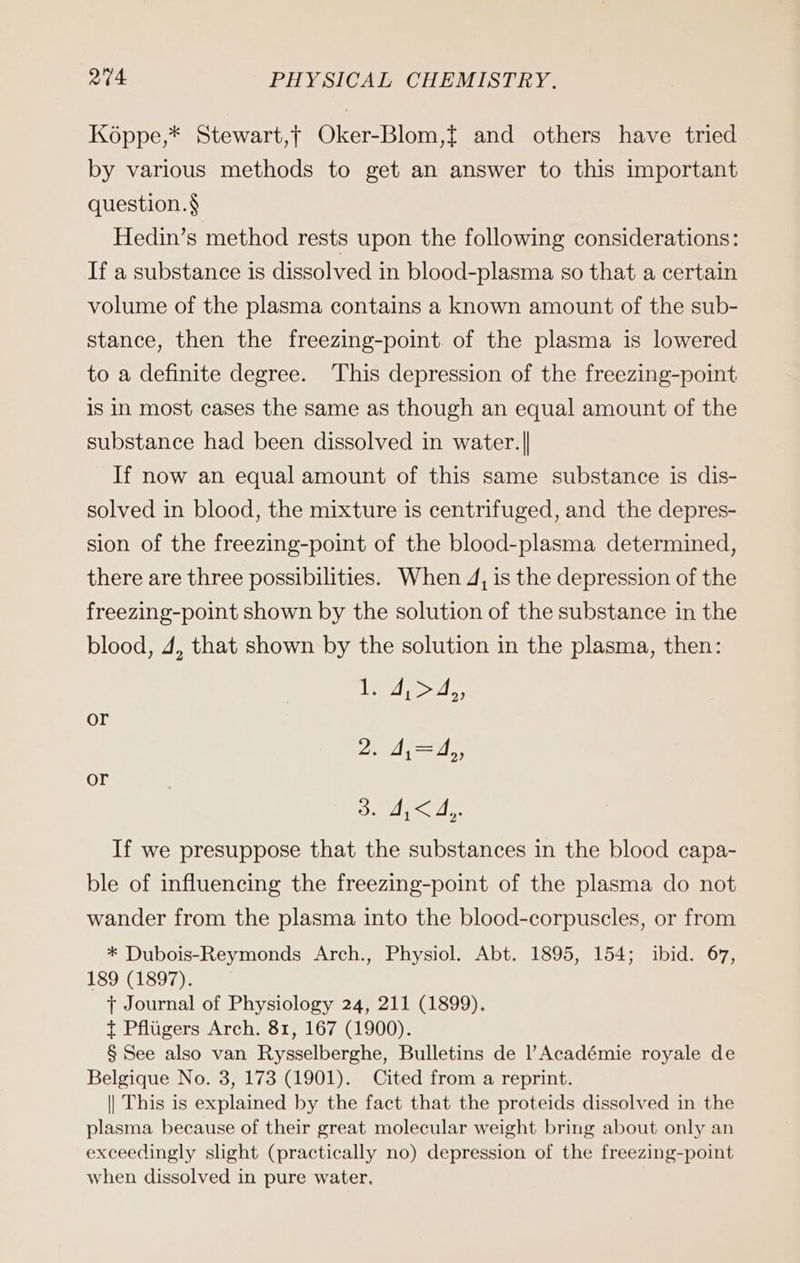 Köppe,* Stewart,t Oker-Blom,f and others have tried by various methods to get an answer to this important question. § Hedin’s method rests upon the following considerations: If a substance is dissolved in blood-plasma so that a certain volume of the plasma contains a known amount of the sub- stance, then the freezing-point. of the plasma is lowered to a definite degree. This depression of the freezing-point is in most cases the same as though an equal amount of the substance had been dissolved in water.|| If now an equal amount of this same substance is dis- solved in blood, the mixture is centrifuged, and the depres- sion of the freezing-point of the blood-plasma determined, there are three possibilities. When 4, is the depression of the freezing-point shown by the solution of the substance in the blood, 4, that shown by the solution in the plasma, then: an or 2. 4,=4,, or Bil If we presuppose that the substances in the blood capa- ble of influencing the freezing-point of the plasma do not wander from the plasma into the blood-corpuscles, or from * Dubois-Reymonds Arch., Physiol. Abt. 1895, 154; ibid. 67, 189 (1897). + Journal of Physiology 24, 211 (1899). t Pflugers Arch. 81, 167 (1900). § See also van Rysselberghe, Bulletins de l’Académie royale de Belgique No. 3, 173 (1901). Cited from a reprint. || This is explained by the fact that the proteids dissolved in the plasma because of their great molecular weight bring about only an exceedingly slight (practically no) depression of the freezing-point when dissolved in pure water.