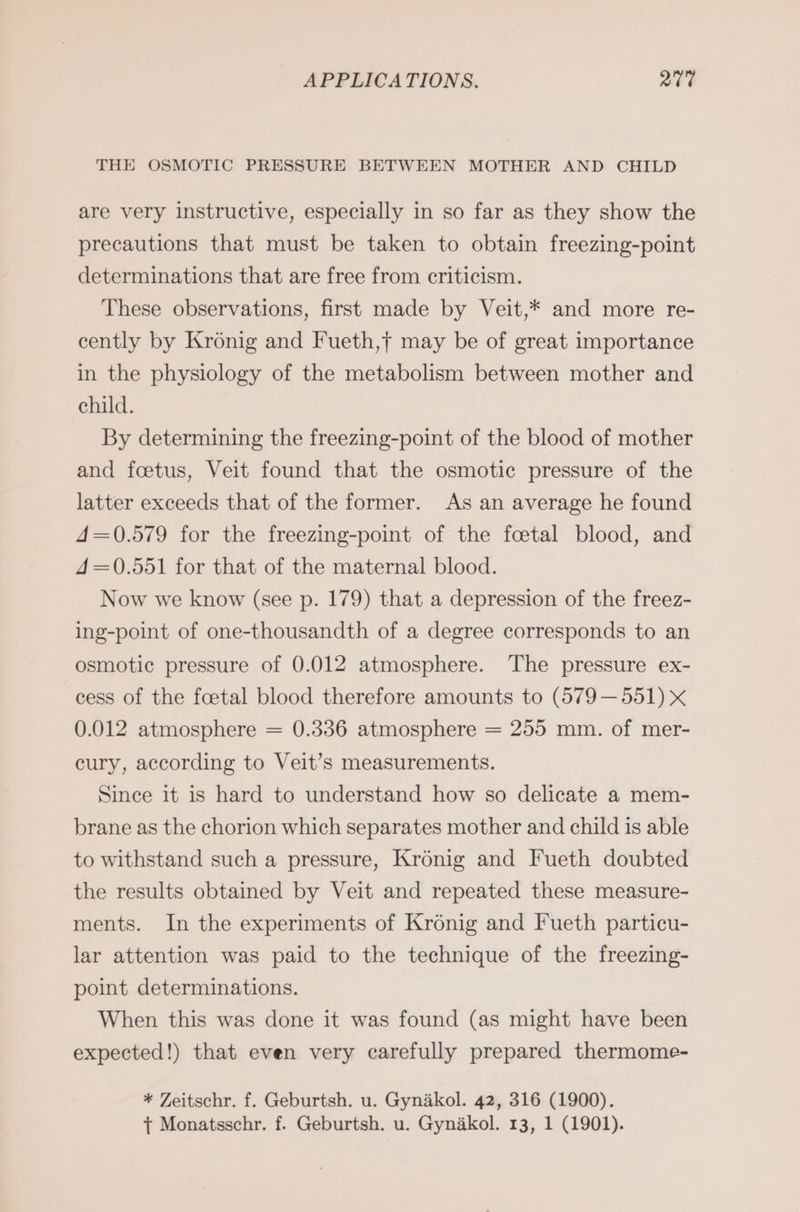 THE OSMOTIC PRESSURE BETWEEN MOTHER AND CHILD are very instructive, especially in so far as they show the precautions that must be taken to obtain freezing-point determinations that are free from criticism. These observations, first made by Veit,* and more re- cently by Kronig and Fueth,f may be of great importance in the physiology of the metabolism between mother and child. By determining the freezing-point of the blood of mother and foetus, Veit found that the osmotic pressure of the latter exceeds that of the former. As an average he found 4=0.579 for the freezing-point of the foetal blood, and 4=0.551 for that of the maternal blood. Now we know (see p. 179) that a depression of the freez- ing-point of one-thousandth of a degree corresponds to an osmotic pressure of 0.012 atmosphere. The pressure ex- cess of the foetal blood therefore amounts to (579—551) x 0.012 atmosphere = 0.336 atmosphere = 255 mm. of mer- cury, according to Veit’s measurements. Since it is hard to understand how so delicate a mem- brane as the chorion which separates mother and child is able to withstand such a pressure, Kronig and Fueth doubted the results obtained by Veit and repeated these measure- ments. In the experiments of Kronig and Fueth particu- lar attention was paid to the technique of the freezing- point determinations. When this was done it was found (as might have been expected!) that even very carefully prepared thermome- * Zeitschr. f. Geburtsh. u. Gynakol. 42, 316 (1900). + Monatsschr. f. Geburtsh. u. Gynakol. 13, 1 (1901).