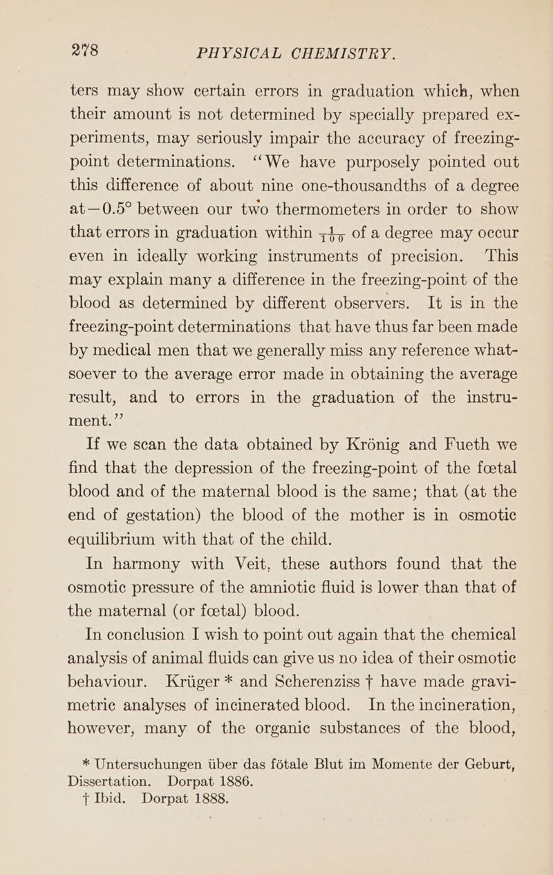 ters may show certain errors in graduation which, when their amount is not determined by specially prepared ex- periments, may seriously impair the accuracy of freezing- point determinations. “We have purposely pointed out this difference of about nine one-thousandths of a degree at—0.5° between our two thermometers in order to show that errors in graduation within ;4, of a degree may occur even in ideally working instruments of precision. This may explain many a difference in the freezing-point of the blood as determined by different observers. It is in the freezing-point determinations that have thus far been made by medical men that we generally miss any reference what- soever to the average error made in obtaining the average result, and to errors in the graduation of the instru- ment.’ If we scan the data obtained by Krönig and Fueth we find that the depression of the freezing-point of the foetal blood and of the maternal blood is the same; that (at the end of gestation) the blood of the mother is in osmotic equilibrium with that of the child. In harmony with Veit, these authors found that the osmotic pressure of the amniotic fluid is lower than that of the maternal (or foetal) blood. In conclusion I wish to point out again that the chemical analysis of animal fluids can give us no idea of their osmotic behaviour. Krüger * and Scherenziss T have made gravi- metric analyses of incinerated blood. In the incineration, however, many of the organic substances of the blood, * Untersuchungen über das fötale Blut im Momente der Geburt, Dissertation. Dorpat 1886. { Ibid. Dorpat 1888.