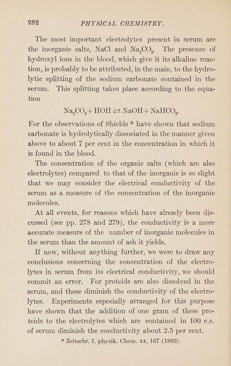 The most important electrolytes present in serum are the inorganic salts, NaCl and Na,CO,. The presence of hydroxyl ions in the blood, which give it its alkaline reac- tion, is probably to be attributed, in the main, to the hydro- lytic splitting of the sodium carbonate contained in the serum. This splitting takes place according to the equa- tion Na,CO,+ HOH 2 NaOH-+ NaHCo,. For the observations of Shields * have shown that sodium carbonate is hydrolytically dissociated in the manner given above to about 7 per cent in the concentration in which it is found in the blood. The coneentration of the organic salts (which are also electrolytes) compared to that of the inorganic is so slight that we may consider the electrical conductivity of the serum as a measure of the concentration of the inorganic molecules. At all events, for reasons which have already been dis- cussed (see pp. 278 and 279), the conductivity is a more accurate measure of the number of inorganic molecules in the serum than the amount of ash it yields. If now, without anything further, we were to draw any conclusions concerning the concentration of the electro- lytes in serum from its electrical conductivity, we should commit an error. For proteids are also dissolved in the serum, and these diminish the conductivity of the electro- lytes. Experiments especially arranged for this purpose have shown that the addition of one gram of these pro- teids to the electrolytes which are contained in 100 c.c. of serum diminish the conductivity about 2.5 per cent.