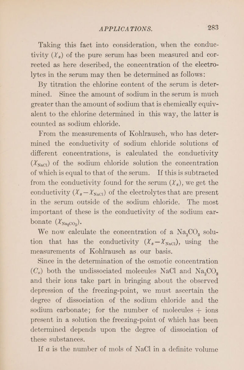 Taking this fact into consideration, when the eonduc- tivity (X,) of the pure serum has been measured and cor- rected as here described, the concentration of the electro- lytes in the serum may then be determined as follows: By titration the chlorine content of the serum is deter- mined. Since the amount of sodium in the serum is much greater than the amount of sodium that is chemically equiv- alent to the chlorine determined in this way, the latter is counted as sodium chloride. From the measurements of Kohlrausch, who has deter- mined the conductivity of sodium chloride solutions of different concentrations, is calculated the conductivity (Xxacı) Of the sodium chloride solution the concentration of which is equal to that of the serum. If this is subtracted from the conductivity found for the serum (X,), we get the conductivity (Xs—Xnacı) of the electrolytes that are present in the serum outside of the sodium chloride. The most important of these is the conductivity of the sodium car- bonate (Xya,co,)- We now calculate the concentration of a Na,CO, solu- tion that has the conductivity (Y¥;—Yyaq), using the measurements of Kohlrausch as our basis. Since in the determination of the osmotic concentration (C,) both the undissociated molecules NaCl and Na,CO, and their ions take part in bringing about the observed depression of the freezing-point, we must ascertain the degree of dissociation of the sodium chloride and the sodium carbonate; for the number of molecules + ions present in a solution the freezing-point of which has been determined depends upon the degree of dissociation of these substances. If a is the number of mols of NaCl in a definite volume