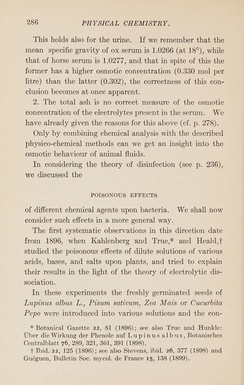 This holds also for the urine. If we remember that the mean specific gravity of ox serum is 1.0266 (at 18°), while that of horse serum is 1.0277, and that in spite of this the former has a higher osmotic concentration (0.330 mol per litre) than the latter (0.302), the correctness of this con- clusion becomes at once apparent. 2. The total ash is no correct measure of the osmotic concentration of the electrolytes present in the serum. We have already given the reasons for this above (cf. p. 278). Only by combining chemical analysis with the described physico-chemical methods can we get an insight into the osmotic behaviour of animal fluids. In considering the theory of disinfection (see p. 236), we discussed the POISONOUS EFFECTS of different chemical agents upon bacteria. We shall now consider such effects in a more general way. | The first systematic observations in this direction date from 1896, when Kahlenberg and True,* and Heald,f studied the poisonous effects of dilute solutions of various acids, bases, and salts upon plants, and tried to explain their results in the light of the theory of electrolytic dis- sociation. In these experiments the freshly germinated seeds of Lupinus albus L., Pisum sativum, Zea Mais or Cucurbita Pepo were introduced into various solutions and the con- iF * Botanical Gazette 22, 81 (1896); see also True and Hunkle: Uber die Wirkung der Phenole auf Lupinus albus, Botanisches Centralblatt 76, 289, 321, 361, 391 (1898). f Ibid. 22, 125 (1896); see also Stevens, ibid. 26, 377 (1898) and Guéguen, Bulletin Soc. mycol. de France 15, 138 (1899).