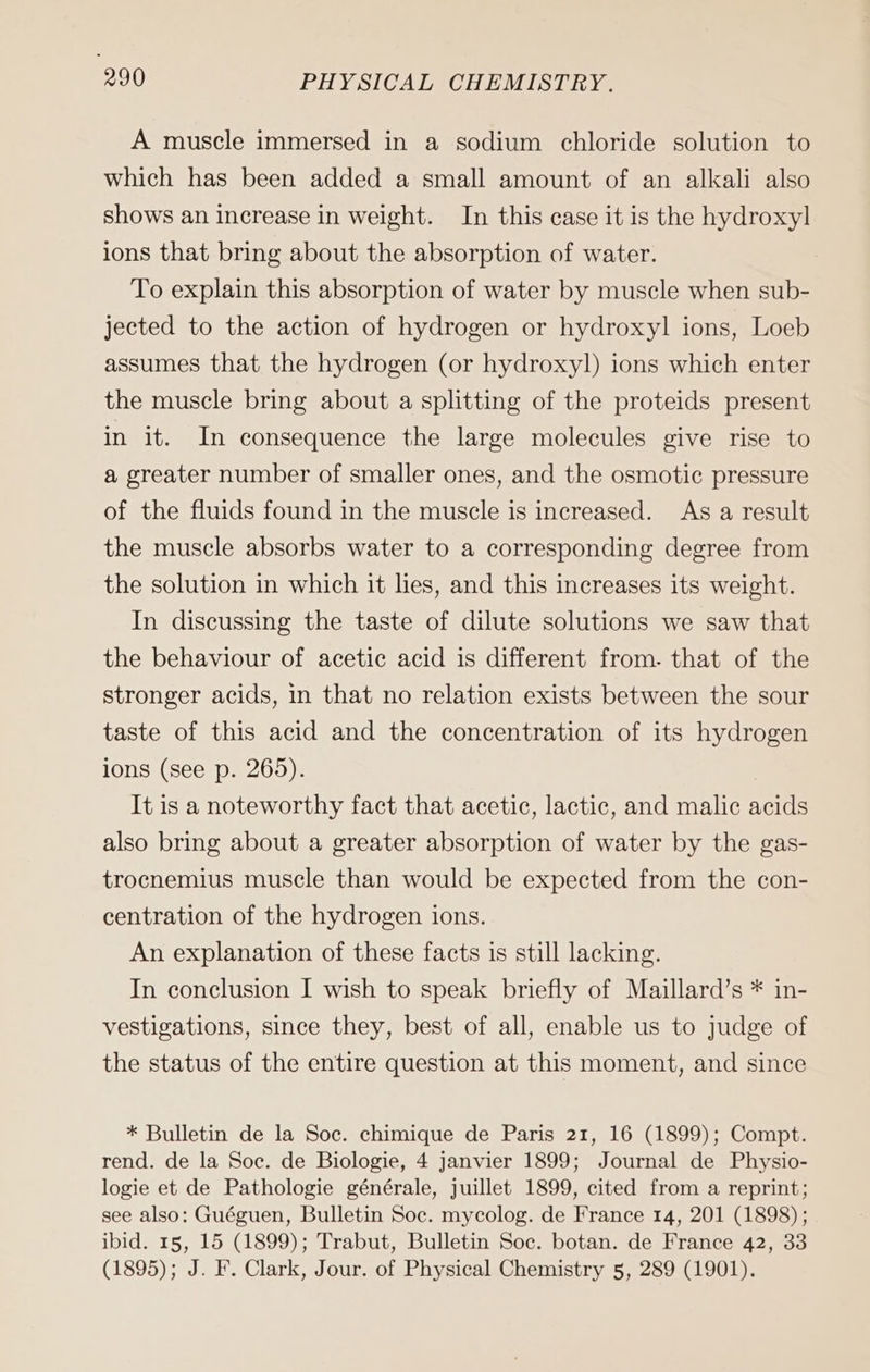 A muscle immersed in a sodium chloride solution to which has been added a small amount of an alkali also shows an increase in weight. In this case it is the hydroxyl ions that bring about the absorption of water. To explain this absorption of water by muscle when sub- jected to the action of hydrogen or hydroxyl ions, Loeb assumes that the hydrogen (or hydroxyl) ions which enter the muscle bring about a splitting of the proteids present in it. In consequence the large molecules give rise to a greater number of smaller ones, and the osmotic pressure of the fluids found in the muscle is increased. As a result the muscle absorbs water to a corresponding degree from the solution in which it lies, and this increases its weight. In discussing the taste of dilute solutions we saw that the behaviour of acetic acid is different from. that of the stronger acids, in that no relation exists between the sour taste of this acid and the concentration of its hydrogen ions (see p. 265). It is a noteworthy fact that acetic, lactic, and malic acids also bring about a greater absorption of water by the gas- trocnemius muscle than would be expected from the con- centration of the hydrogen ions. An explanation of these facts is still lacking. In conclusion I wish to speak briefly of Maillard’s * in- vestigations, since they, best of all, enable us to judge of the status of the entire question at this moment, and since * Bulletin de la Soc. chimique de Paris 21, 16 (1899); Compt. rend. de la Soc. de Biologie, 4 janvier 1899; Journal de Physio- logie et de Pathologie générale, juillet 1899, cited from a reprint; see also: Guéguen, Bulletin Soc. mycolog. de France 14, 201 (1898); ibid. 15, 15 (1899); Trabut, Bulletin Soc. botan. de France 42, 33 (1895); J. F. Clark, Jour. of Physical Chemistry 5, 289 (1901).