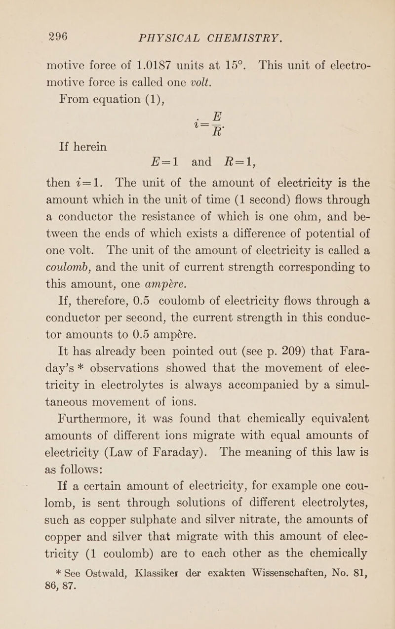 motive force of 1.0187 units at 15°. This unit of electro- motive force is called one volt. From equation (1), ee RB If herein i lean eel, le then 7=1. The unit of the amount of electricity is the amount which in the unit of time (1 second) flows through a conductor the resistance of which is one ohm, and be- tween the ends of which exists a difference of potential of one volt. The unit of the amount of electricity is called a coulomb, and the unit of current strength corresponding to this amount, one ampere. If, therefore, 0.5 coulomb of electricity flows through a conductor per second, the current strength in this conduc- tor amounts to 0.5 ampére. It has already been pointed out (see p. 209) that Fara- day’s * observations showed that the movement of elec- tricity in electrolytes is always accompanied by a simul- taneous movement of ions. Furthermore, it was found that chemically equivalient amounts of different ions migrate with equal amounts of electricity (Law of Faraday). The meaning of this law is as follows: If a certain amount of electricity, for example one cou- lomb, is sent through solutions of different electrolytes, such as copper sulphate and silver nitrate, the amounts of copper and silver that migrate with this amount of elec- tricity (1 coulomb) are to each other as the chemically * See Ostwald, Klassiker der exakten Wissenschaften, No. 81, 86, 87.