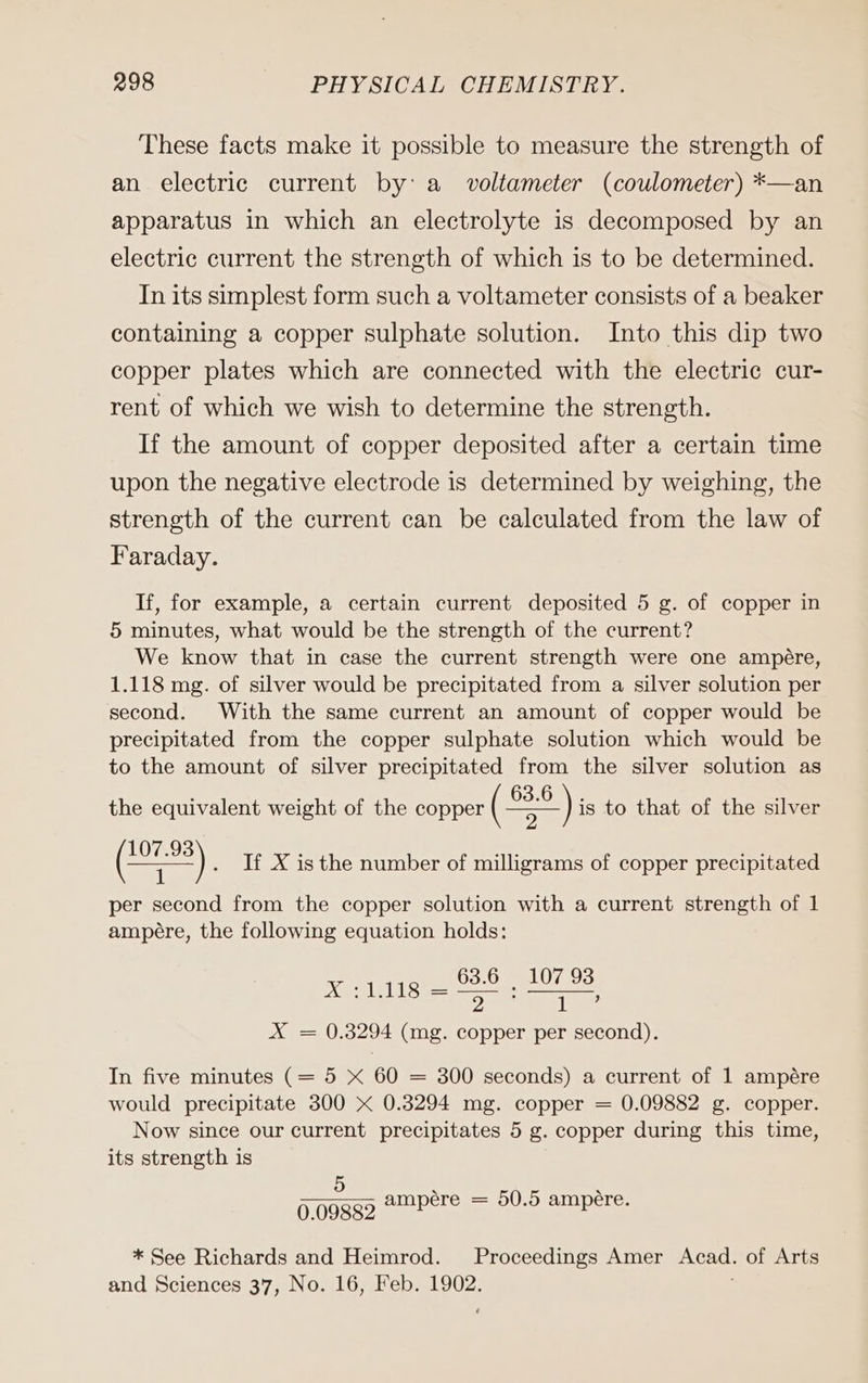 These facts make it possible to measure the strength of an electric current by: a voltameter (coulometer) *—an apparatus in which an electrolyte is decomposed by an electric current the strength of which is to be determined. In its simplest form such a voltameter consists of a beaker containing a copper sulphate solution. Into this dip two copper plates which are connected with the electric cur- rent of which we wish to determine the strength. If the amount of copper deposited after a certain time upon the negative electrode is determined by weighing, the strength of the current can be calculated from the law of Faraday. If, for example, a certain current deposited 5 g. of copper in 5 minutes, what would be the strength of the current? We know that in case the current strength were one ampere, 1.118 mg. of silver would be precipitated from a silver solution per second. With the same current an amount of copper would be precipitated from the copper sulphate solution which would be to the amount of silver precipitated from the silver solution as the equivalent weight of the copper ( sr )is to that of the silver 2 1 per second from the copper solution with a current strength of 1 ampére, the following equation holds: XW LE LLS — ee ae 2 2 1 X = 0.3294 (mg. copper per second). ) . IX isthe number of milligrams of copper precipitated In five minutes (= 5 X 60 = 300 seconds) a current of 1 ampére would precipitate 300 x 0.3294 mg. copper = 0.09882 g. copper. Now since our current precipitates 5 g. copper during this time, its strength is 5 x x 0.09889 Ampere = 50.5 ampere. * See Richards and Heimrod. Proceedings Amer Acad. of Arts and Sciences 37, No. 16, Feb. 1902.