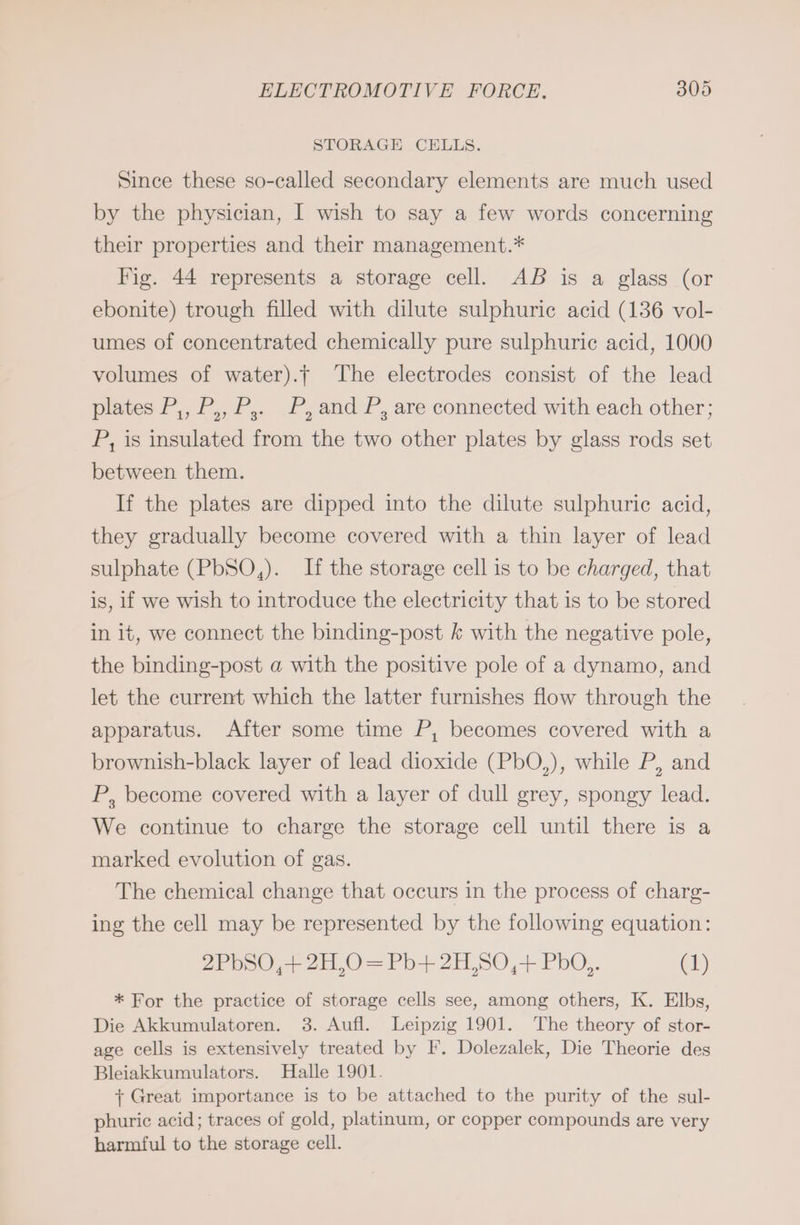 STORAGE CELLS. Since these so-called secondary elements are much used by the physician, I wish to say a few words concerning their properties and their management.* Fig. 44 represents a storage cell. AB is a glass (or ebonite) trough filled with dilute sulphurie acid (136 vol- umes of concentrated chemically pure sulphuric acid, 1000 volumes of water). The electrodes consist of the lead plates P,, P,, P,. P, and P, are connected with each other; P, is insulated from the two other plates by glass rods set between them. If the plates are dipped into the dilute sulphuric acid, they gradually become covered with a thin layer of lead sulphate (PbSO,). If the storage cell is to be charged, that is, if we wish to introduce the electricity that is to be stored in it, we connect the binding-post k with the negative pole, the binding-post a with the positive pole of a dynamo, and let the current which the latter furnishes flow through the apparatus. After some time P, becomes covered with a brownish-black layer of lead dioxide (PbO,), while P, and P, become covered with a layer of dull grey, spongy lead. We continue to charge the storage cell until there is a marked evolution of gas. The chemical change that occurs in the process of charg- ing the cell may be represented by the following equation: 2PbSO,+ 2H,0 = Pb+ 2H,SO + PbO,. (1) * For the practice of storage cells see, among others, K. Elbs, Die Akkumulatoren. 3. Aufl. Leipzig 1901. The theory of stor- age cells is extensively treated by F. Dolezalek, Die Theorie des Bleiakkumulators. Halle 1901. + Great importance is to be attached to the purity of the sul- phuric acid; traces of gold, platinum, or copper compounds are very harmful to the storage cell.