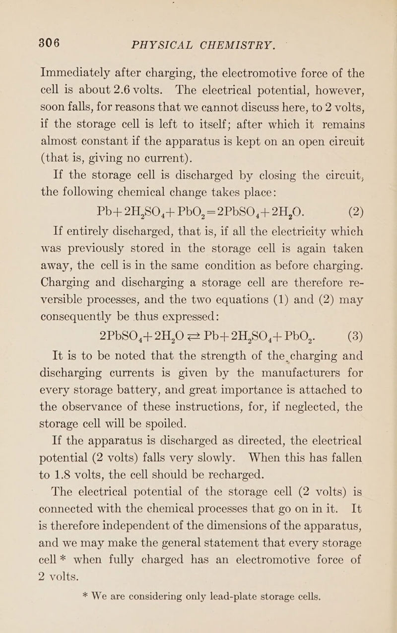 Immediately after charging, the electromotive force of the cell is about 2.6 volts. The electrical potential, however, soon falls, for reasons that we cannot discuss here, to 2 volts, if the storage cell is left to itself; after which it remains almost constant if the apparatus is kept on an open circuit (that is, giving no current). If the storage cell is discharged by closing the circuit, the following chemical change takes place: Pb+ 2H,S0,+ PbO, =2PbS0,+ 2H,0. (2) If entirely discharged, that is, if all the electricity which was previously stored in the storage cell is again taken away, the cell is in the same condition as before charging. Charging and discharging a storage cell are therefore re- versible processes, and the two equations (1) and (2) may consequently be thus expressed: 275074 20 = Po 2175072 EDO. (3) It is to be noted that the strength of the charging and discharging currents is given by the manufacturers for every storage battery, and great importance is attached to the observance of these instructions, for, if neglected, the storage cell will be spoiled. If the apparatus is discharged as directed, the electrical potential (2 volts) falls very slowly. When this has fallen to 1.8 volts, the cell should be recharged. The electrical potential of the storage cell (2 volts) is connected with the chemical processes that go on in it. It is therefore independent of the dimensions of the apparatus, and we may make the general statement that every storage cell* when fully charged has an electromotive force of 2 volts. * We are considering only lead-plate storage cells.