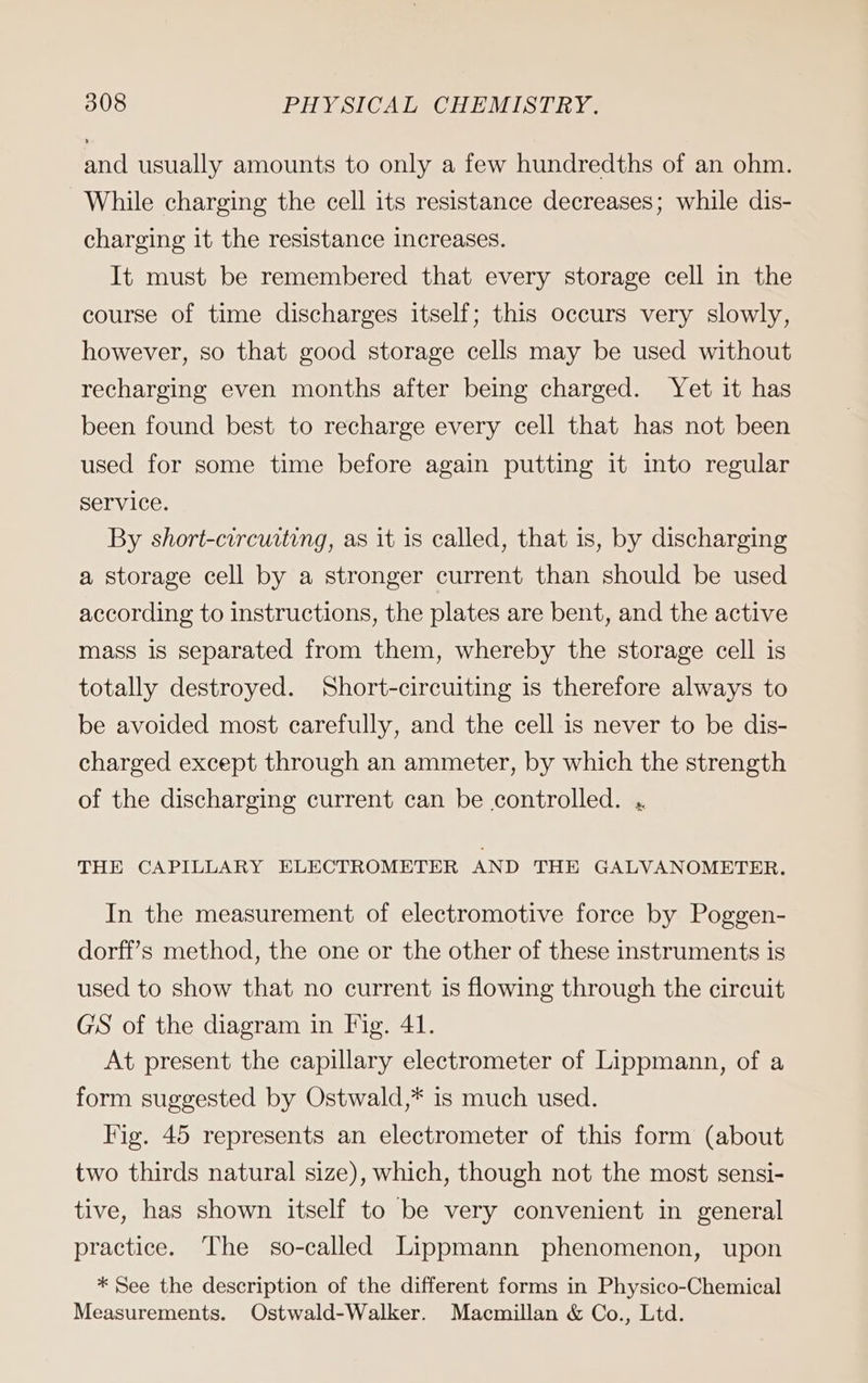 and usually amounts to only a few hundredths of an ohm. While charging the cell its resistance decreases; while dis- charging it the resistance increases. It must be remembered that every storage cell in the course of time discharges itself; this occurs very slowly, however, so that good storage cells may be used without recharging even months after being charged. Yet it has been found best to recharge every cell that has not been used for some time before again putting it into regular service. By short-circuiting, as it is called, that is, by discharging a storage cell by a stronger current than should be used according to instructions, the plates are bent, and the active mass is separated from them, whereby the storage cell is totally destroyed. Short-circuiting is therefore always to be avoided most carefully, and the cell is never to be dis- charged except through an ammeter, by which the strength of the discharging current can be controlled. . THE CAPILLARY ELECTROMETER AND THE GALVANOMETER. In the measurement of electromotive force by Poggen- dorff’s method, the one or the other of these instruments is used to show that no current is flowing through the circuit GS of the diagram in Fig. 41. At present the capillary electrometer of Lippmann, of a form suggested by Ostwald,* is much used. Fig. 45 represents an electrometer of this form (about two thirds natural size), which, though not the most sensi- tive, has shown itself to be very convenient in general practice. The so-called Lippmann phenomenon, upon * See the description of the different forms in Physico-Chemical Measurements. Ostwald-Walker. Macmillan &amp; Co., Ltd.