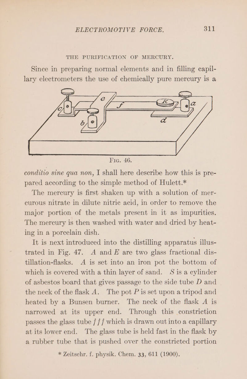 THE PURIFICATION OF MERCURY. Since in preparing normal elements and in filling capil- lary electrometers the use of chemically pure mercury is a conditio sine qua non, I shall here describe how this is pre- pared according to the simple method of Hulett.* The mercury is first shaken up with a solution of mer- curous nitrate in dilute nitric acid, in order to remove the major portion of the metals present in it as impurities. The mercury is then washed with water and dried by heat- ing in a porcelain dish. It is next introduced into the distilling apparatus illus- trated in Fig. 47. A and E are two glass fractional dis- tillation-flasks. A is set into an iron pot the bottom of which is covered with a thin layer of sand. S is a cylinder of asbestos board that gives passage to the side tube D and the neck of the flask A. The pot P is set upon a tripod and heated by a Bunsen burner. The neck of the flask A is narrowed at its upper end. Through this constriction passes the glass tube / ff which is drawn out into a capillary at its lower end. The glass tube is held fast in the flask by a rubber tube that is pushed over the constricted portion * Zeitschr. f. physik. Chem. 33, 611 (1900).