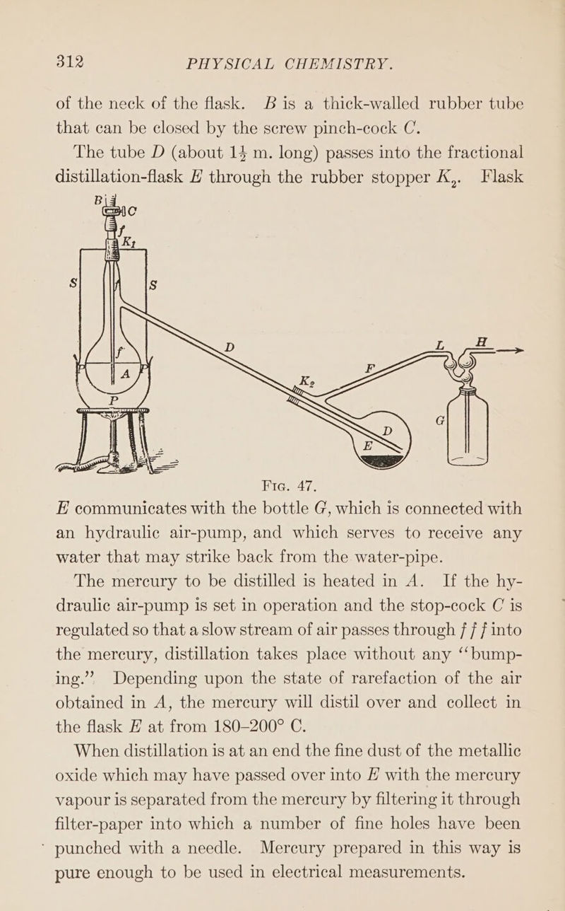 of the neck of the flask. Bis a thick-walled rubber tube that can be closed by the screw pinch-cock C. The tube D (about 14 m. long) passes into the fractional distillation-flask E through the rubber stopper K,. Flask Fie. 47. E communicates with the bottle G, which 1s connected with an hydraulic air-pump, and which serves to receive any water that may strike back from the water-pipe. The mercury to be distilled is heated in A. If the hy- draulic air-pump is set in operation and the stop-cock C is regulated so that a slow stream of air passes through 7 [into the mercury, distillation takes place without any “bump- ing.” Depending upon the state of rarefaction of the air obtained in A, the mercury will distil over and collect in the flask E at from 180-200° C. When distillation is at an end the fine dust of the metallic oxide which may have passed over into E with the mercury vapour is separated from the mercury by filtering it through filter-paper into which a number of fine holes have been ‘ punched with a needle. Mercury prepared in this way is pure enough to be used in electrical measurements.