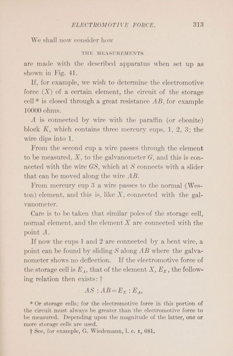 We shall now consider how THE MEASUREMENTS are made with the described apparatus when set up as shown in Fig. 41. If, for example, we wish to determine the electromotive force (X) of a certain element, the circuit of the storage cell * is closed through a great resistance AB, for example 10000 ohms. A is connected by wire with the paraffin (or ebonite) block X, which contains three mercury cups, 1, 2, 3; the wire dips into 1. From the second cup a wire passes through the element to be measured, X, to the galvanometer G, and this is con- nected with the wire GS, which at S connects with a slider that can be moved along the wire AB. From mercury cup 3 a wire passes to the normal (Wes- ton) element, and this is, like X, connected with the gal- vanometer. Care is to be taken that similar poles of the storage cell, normal element, and the element X are connected with the point A. If now the cups | and 2 are connected by a bent wire, a point can be found by sliding S along AB where the galva- nometer shows no deflection. If the electromotive force of the storage cell is H,, that of the element X, Hx, the follow- ing relation then exists: 7 AS :AB=Ey: EH 4, * Or storage cells; for the electromotive force in this portion of the circuit must always be greater than the electromotive force to be measured. Depending upon the magnitude of the latter, one or more storage cells are used. J See, for example, G. Wiedemann, I. c. 1, 681.