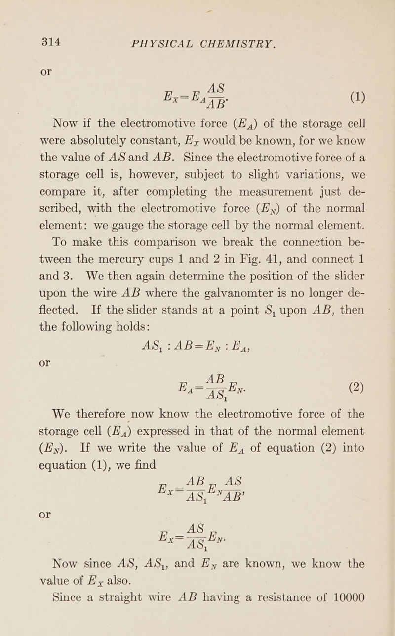 or Ex=E ae (1) Now if the electromotive force (E,) of the storage cell were absolutely constant, E, would be known, for we know the value of AS and AB. Since the electromotive force of a storage cell is, however, subject to slight variations, we compare it, after completing the measurement just de- scribed, with the electromotive force (Hy) of the normal element: we gauge the storage cell by the normal element. To make this comparison we break the connection be- tween the mercury cups 1 and 2 in Fig. 41, and connect 1 and 3. We then again determine the position of the slider upon the wire AB where the galvanomter is no longer de- flected. If the slider stands at a point S, upon AB, then the following holds: AO Ab Haan or AB 48, We therefore now know the electromotive force of the storage cell (E,) expressed in that of the normal element (Ey). If we write the value of E, of equation (2) into equation (1), we find ie Er (2) AWE EA ne u or AS Now since AS, AS,, and Hy are known, we know the value of Ey also. Since a straight wire AB having a resistance of 10000