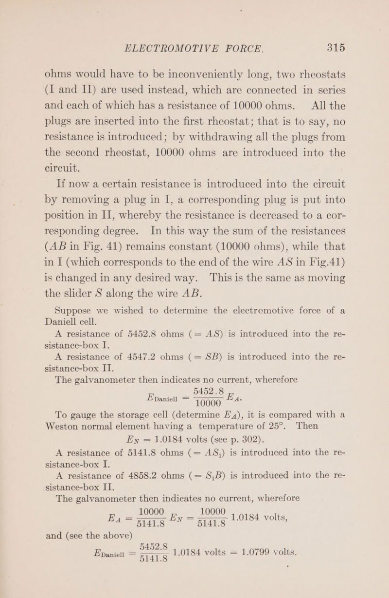 ohms would have to be inconveniently long, two rheostats (I and II) are used instead, which are connected in series and each of which has a resistance of 10000 ohms. Allthe plugs are inserted into the first rheostat; that is to say, no resistance is introduced; by withdrawing all the plugs from the second rheostat, 10000 ohms are introduced into the circuit. If now a certain resistance is introduced into the circuit by removing a plug in I, a corresponding plug is put into position in II, whereby the resistance is decreased to a cor- responding degree. In this way the sum of the resistances (AB in Fig. 41) remains constant (10000 ohms), while that in I (which corresponds to the end of the wire AS in Fig.41) is changed in any desired way. This is the same as moving the slider S along the wire AB. Suppose we wished to determine the electromotive force of a Daniell cell. A resistance of 5452.8 ohms (= AS) is introduced into the re- sistance-box I. A resistance of 4547.2 ohms (= SB) is introduced into the re- sistance-box II. The galvanometer then indicates no current, wherefore u 10000 ~~“ To gauge the storage cell (determine £4), it is compared with a Weston normal element having a temperature of 25°. Then Ex = 1.0184 volts (see p. 302). A resistance of 5141.8 ohms (= AS,) is introduced into the re- sistance-box I. A resistance of 4858.2 ohms (= S,B) is introduced into the re- sistance-box II. The galvanometer then indicates no current, wherefore _ 10000 ee 10000 = As 5idhs and (see the above) 5452.8 Poach = 51418 1.0184 volts = 1.0799 volts. E Daniell — 1.0184 volts,
