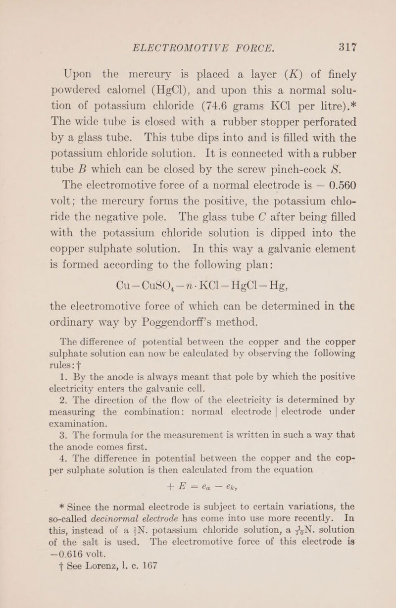 Upon the mercury is placed a layer (K) of finely powdered calomel (HgCl), and upon this a normal solu- tion of potassium chloride (74.6 grams KCl per litre).* The wide tube is closed with a rubber stopper perforated by a glass tube. This tube dips into and is filled with the potassium chloride solution. It is connected with a rubber tube B which can be closed by the screw pinch-cock S. The electromotive force of a normal electrode is — 0.560 volt; the mercury forms the positive, the potassium chlo- ride the negative pole. The glass tube C after being filled with the potassium chloride solution is dipped into the copper sulphate solution. In this way a galvanic element is formed according to the following plan: Cu—CuSO,—n-KCl—HgCl— Hg, the electromotive force of which can be determined in the ordinary way by Poggendorff’s method. The difference of potential between the copper and the copper sulphate solution can now be calculated by observing the following rules: f 1. By the anode is always meant that pole by which the positive electricity enters the galvanic cell. 2. The direction of the flow of the electricity is determined by measuring the combination: normal electrode | electrode under examination. 3. The formula for the measurement is written in such a way that the anode comes first. 4. The difference in potential between the copper and the cop- per sulphate solution is then calculated from the equation + H =a — &amp;k, * Since the normal electrode is subject to certain variations, the so-called decinormal electrode has come into use more recently. In this, instead of a IN. potassium chloride solution, a 7;N. solution of the salt is used. The electromotive force of this electrode is —0.616 volt. +t See Lorenz, |. c. 167