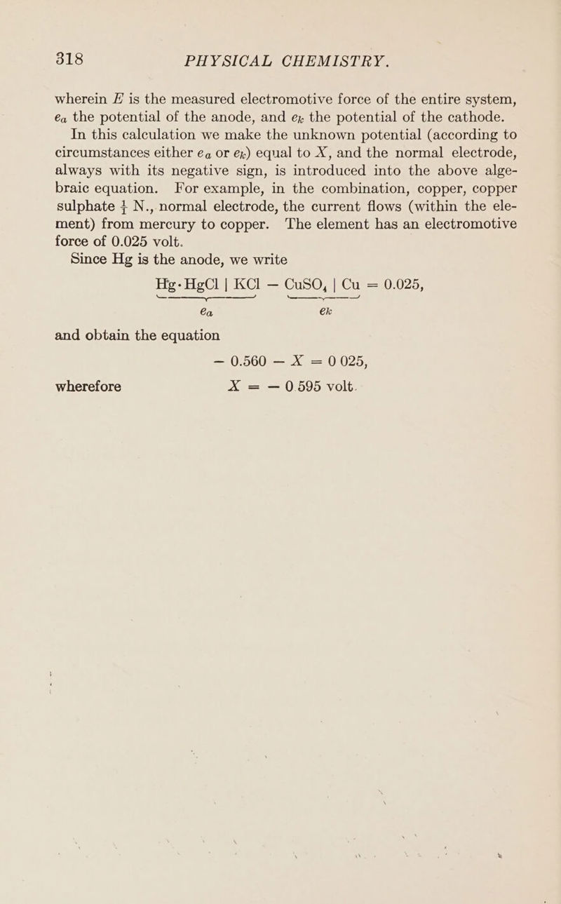 wherein E is the measured electromotive force of the entire system, ea the potential of the anode, and ex the potential of the cathode. In this calculation we make the unknown potential (according to circumstances either ea or ex) equal to X, and the normal electrode, always with its negative sign, is introduced into the above alge- braic equation. For example, in the combination, copper, copper sulphate + N., normal electrode, the current flows (within the ele- ment) from mercury to copper. The element has an electromotive force of 0.025 volt. Since Hg is the anode, we write Hg-HgCl | KCl — CuSO, | Cu = 0.025, Se hi ae Ca ek and obtain the equation — 0.560 — X = 0025, wherefore X = — 0.595 volt.