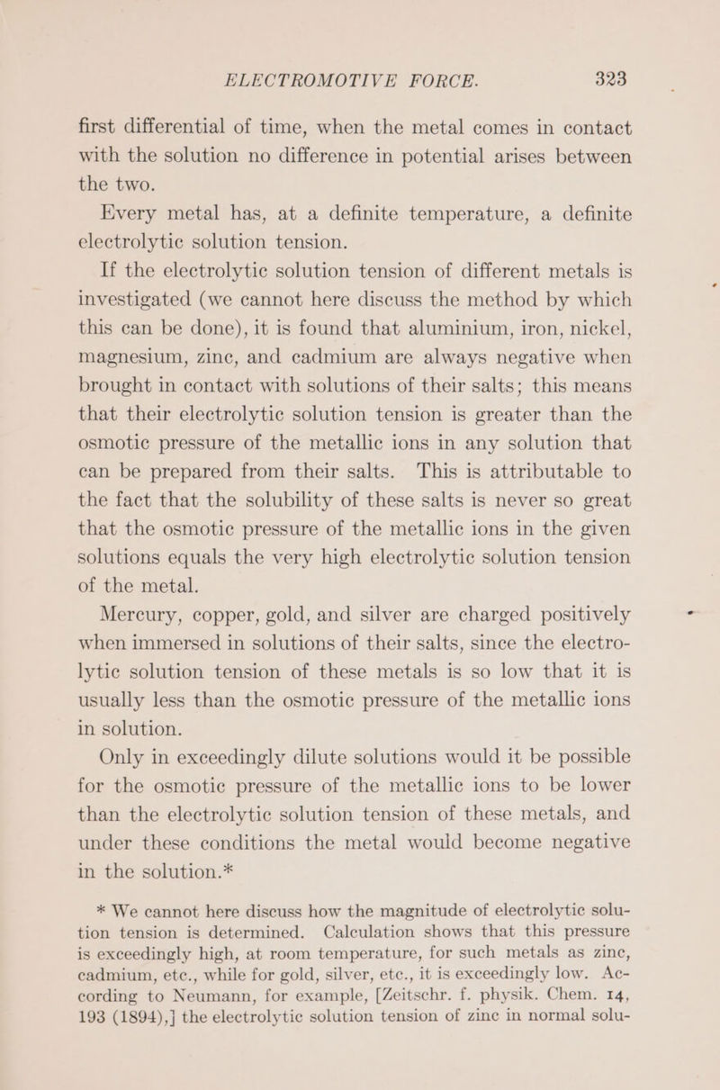 first differential of time, when the metal comes in contact with the solution no difference in potential arises between the two. Every metal has, at a definite temperature, a definite electrolytic solution tension. If the electrolytic solution tension of different metals is investigated (we cannot here discuss the method by which this can be done), it is found that aluminium, iron, nickel, magnesium, zinc, and cadmium are always negative when brought in contact with solutions of their salts; this means that their electrolytic solution tension is greater than the osmotic pressure of the metallic ions in any solution that can be prepared from their salts. This is attributable to the fact that the solubility of these salts is never so great that the osmotic pressure of the metallic ions in the given solutions equals the very high electrolytic solution tension of the metal. Mercury, copper, gold, and silver are charged positively when immersed in solutions of their salts, since the electro- lytic solution tension of these metals is so low that it is usually less than the osmotic pressure of the metallic ions in solution. Only in exceedingly dilute solutions would it be possible for the osmotic pressure of the metallic ions to be lower than the electrolytic solution tension of these metals, and under these conditions the metal would become negative in the solution.* * We cannot here discuss how the magnitude of electrolytic solu- tion tension is determined. Calculation shows that this pressure is exceedingly high, at room temperature, for such metals as zinc, cadmium, ete., while for gold, silver, etc., it is exceedingly low. Ac- cording to Neumann, for example, [Zeitschr. f. physik. Chem. 14, 193 (1894),] the electrolytic solution tension of zinc in normal solu-