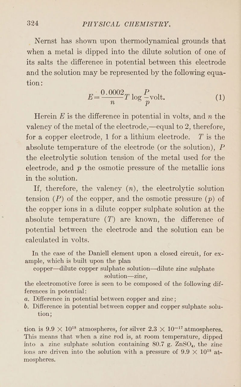 _ Nernst has shown upon thermodynamical grounds that when a metal is dipped into the dilute solution of one of its salts the difference in potential between this electrode and the solution may be represented by the following equa- tion: ue en log volt. (1) E Herein E is the difference in potential in volts, and n the valency of the metal of the electrode,—equal to 2, therefore, for a copper electrode, 1 for a lithium electrode. T' is the absolute temperature of the electrode (or the solution), P the electrolytic solution tension of the metal used for the electrode, and p the osmotic pressure of the metallic ions in the solution. If, therefore, the valency (n), the electrolytic solution tension (P) of the copper, and the osmotic pressure (p) of the copper ions in a dilute copper sulphate solution at the absolute temperature (T) are known, the difference of potential between the electrode and the solution can be calculated in volts. In the case of the Daniell element upon a closed circuit, for ex- ample, which is built upon the plan copper—dilute copper sulphate solution—dilute zine sulphate solution—zinc, the electromotive force is seen to be composed of the following dif- ferences in potential: a. Difference in potential between copper and zinc; b. Difference in potential between copper and copper sulphate solu- tion; tion is 9.9 x 10'8 atmospheres, for silver 2.3 x 1017 atmospheres. This means that when a zinc rod is, at room temperature, dipped into a zine sulphate solution containing 80.7 g. ZuSO,, the zine ions are driven into the solution with a pressure of 9.9 x 10! at- mospheres.