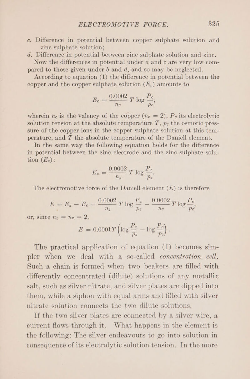 e. Difference in potential between copper sulphate solution and zine sulphate solution; d. Difference in potential between zinc sulphate solution and zinc. Now the differences in potential under a and c are very low com- pared to those given under b and d, and so may be neglected. According to equation (1) the difference in potential between the copper and the copper sulphate solution (E.) amounts to _ 0.0002 Pe Ee = T. T log Be wherein ne is the valency of the copper (ne = 2), Pe its electrolytic solution tension at the absolute temperature 7’, pc the osmotic pres- sure of the copper ions in the copper sulphate solution at this tem- perature, and T the absolute temperature of the Daniell element. In the same way the following equation holds for the difference in potential between the zine electrode and the zine sulphate solu- tion (E;): _ 9.0002 T log Pe Nz Pz z The electromotive force of the Daniell element (£) is therefore ee aunt P log Pe — 9.0002 tog Pe Z Pz c Pe , or, since nz = Ne = 2, P, Pe E = 0.0001T (10% a log =) : The practical application of equation (1) becomes sim- pler when we deal with a so-called concentration cell. Such a chain is formed when two beakers are filled with differently concentrated (dilute) solutions of any metallic salt, such as silver nitrate, and silver plates are dipped into them, while a siphon with equal arms and filled with silver nitrate solution connects the two dilute solutions. If the two silver plates are connected by a silver wire, a current flows through it. What happens in the element is the following: The silver endeavours to go into solution in consequence of its electrolytic solution tension. In the more